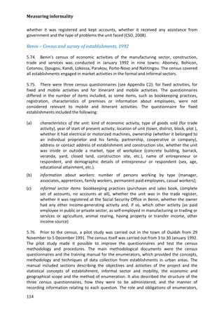 Measuring informality 
114 
whether it was registered and kept accounts, whether it received any assistance from government and the type of problems the unit faced (CSO, 2008). 
Benin – Census and survey of establishments, 1992 
5.74. Benin's census of economic activities of the manufacturing sector, construction, trade and services was conducted in January 1992 in nine towns: Abomey, Bohicon, Cotonou, Djougou, Kandi, Lokossa, Parakou, Porto-Novo and Natitingou. The census covered all establishments engaged in market activities in the formal and informal sectors. 
5.75. There were three census questionnaires (see Appendix C2): for fixed activities, for fixed and mobile activities and for itinerant and mobile activities. The questionnaires differed in the number of items included, as some items, such as bookkeeping practices, registration, characteristics of premises or information about employees, were not considered relevant to mobile and itinerant activities. The questionnaire for fixed establishments included the following: 
(a) characteristics of the unit: kind of economic activity, type of goods sold (for trade activity), year of start of present activity, location of unit (town, district, block, plot ), whether it had electrical or motorized machines, ownership (whether it belonged to an individual proprietor and his family, partnership, cooperative or company), address or contact address of establishment and construction site, whether the unit was inside or outside a market, type of workplace (concrete building, barrack, veranda, yard, closed land, construction site, etc.), name of entrepreneur or respondent, and demographic details of entrepreneur or respondent (sex, age, educational attainment, etc.). 
(b) information about workers: number of persons working by type (manager, associates, apprentices, family workers, permanent paid employees, casual workers); 
(c) informal sector items: bookkeeping practices (purchases and sales book, complete set of accounts, no accounts at all), whether the unit was in the trade register, whether it was registered at the Social Security Office in Benin, whether the owner had any other income-generating activity and, if so, which other activity (as paid employee in public or private sector, as self-employed in manufacturing or trading or services or agriculture, animal rearing, having property or transfer income, other income source) 
5.76. Prior to the census, a pilot study was carried out in the town of Ouidah from 29 November to 5 December 1991. The census itself was carried out from 3 to 30 January 1992. The pilot study made it possible to improve the questionnaires and test the census methodology and procedures. The main methodological documents were the census questionnaires and the training manual for the enumerators, which provided the concepts, methodology and techniques of data collection from establishments in urban areas. The manual included sections describing the objectives and activities of the project and the statistical concepts of establishment, informal sector and mobility, the economic and geographical scope and the method of enumeration. It also described the structure of the three census questionnaires, how they were to be administered, and the manner of recording information relating to each question. The role and obligations of enumerators,  