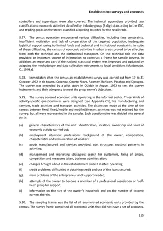 Establishment surveys and censuses 
115 
controllers and supervisors were also covered. The technical appendices provided two classifications: economic activities classified by industry group (4 digits) according to the ISIC, and trading goods on the street, classified according to codes for the retail trade. 
5.77. The census operation encountered various difficulties, including time constraints, insufficient motivation and lack of co-operation of the targeted population, inadequate logistical support owing to limited funds and technical and institutional constraints. In spite of these difficulties, the census of economic activities in urban areas proved to be effective from both the technical and the institutional standpoint. On the technical side the data provided an important source of information to construct a frame for sample surveys. In addition, an important part of the national statistical system was improved and updated by adapting the methodology and data collection instruments to local conditions (Maldonado, C., 1998a). 
5.78. Immediately after the census an establishment survey was carried out from 19 to 31 October 1992 in six towns: Cotonou, Oporto-Novo, Abomey, Bohicon, Parakou and Djougou. The survey was preceded by a pilot study in Ouidah in August 1992 to test the survey instruments and their adequacy to meet the programme's objectives. 
5.79. The survey covered economic units operating in the informal sector. Three kinds of activity-specific questionnaires were designed (see Appendix C3), for manufacturing and services, trade activities and transport activities. The distinction made at the time of the census between fixed, fixed/mobile and mobile/itinerant activities was not retained for the survey, but all were represented in the sample. Each questionnaire was divided into several parts: 
(a) general characteristics of the unit: identification, location, ownership and kind of economic activity carried out; 
(b) employment situation: professional background of the owner, composition, characteristics and remuneration of workers; 
(c) goods manufactured and services provided, cost structure, seasonal patterns in activities; 
(d) management and marketing strategies: search for customers, fixing of prices, competition and measures taken, business administration; 
(e) changes brought about in the establishment since it started operating; 
(f) credit problems: difficulties in obtaining credit and use of the loans secured; 
(g) main problems of the entrepreneur and support needed; 
(h) attempts of the owner to become a member of a professional association or ‘self- help’ group for support; 
(i) information on the size of the owner’s household and on the number of income earners therein. 
5.80. The sampling frame was the list of all enumerated economic units provided by the census. The survey frame comprised all economic units that did not have a set of accounts,  