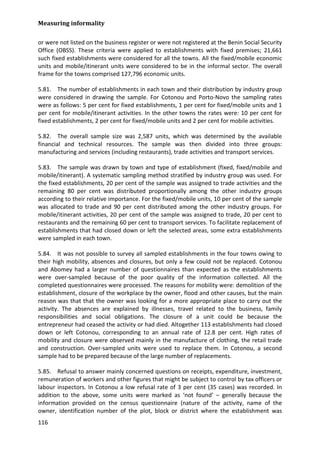 Measuring informality 
116 
or were not listed on the business register or were not registered at the Benin Social Security Office (OBSS). These criteria were applied to establishments with fixed premises; 21,661 such fixed establishments were considered for all the towns. All the fixed/mobile economic units and mobile/itinerant units were considered to be in the informal sector. The overall frame for the towns comprised 127,796 economic units. 
5.81. The number of establishments in each town and their distribution by industry group were considered in drawing the sample. For Cotonou and Porto-Novo the sampling rates were as follows: 5 per cent for fixed establishments, 1 per cent for fixed/mobile units and 1 per cent for mobile/itinerant activities. In the other towns the rates were: 10 per cent for fixed establishments, 2 per cent for fixed/mobile units and 2 per cent for mobile activities. 
5.82. The overall sample size was 2,587 units, which was determined by the available financial and technical resources. The sample was then divided into three groups: manufacturing and services (including restaurants), trade activities and transport services. 
5.83. The sample was drawn by town and type of establishment (fixed, fixed/mobile and mobile/itinerant). A systematic sampling method stratified by industry group was used. For the fixed establishments, 20 per cent of the sample was assigned to trade activities and the remaining 80 per cent was distributed proportionally among the other industry groups according to their relative importance. For the fixed/mobile units, 10 per cent of the sample was allocated to trade and 90 per cent distributed among the other industry groups. For mobile/itinerant activities, 20 per cent of the sample was assigned to trade, 20 per cent to restaurants and the remaining 60 per cent to transport services. To facilitate replacement of establishments that had closed down or left the selected areas, some extra establishments were sampled in each town. 
5.84. It was not possible to survey all sampled establishments in the four towns owing to their high mobility, absences and closures, but only a few could not be replaced. Cotonou and Abomey had a larger number of questionnaires than expected as the establishments were over-sampled because of the poor quality of the information collected. All the completed questionnaires were processed. The reasons for mobility were: demolition of the establishment, closure of the workplace by the owner, flood and other causes, but the main reason was that that the owner was looking for a more appropriate place to carry out the activity. The absences are explained by illnesses, travel related to the business, family responsibilities and social obligations. The closure of a unit could be because the entrepreneur had ceased the activity or had died. Altogether 113 establishments had closed down or left Cotonou, corresponding to an annual rate of 12.8 per cent. High rates of mobility and closure were observed mainly in the manufacture of clothing, the retail trade and construction. Over-sampled units were used to replace them. In Cotonou, a second sample had to be prepared because of the large number of replacements. 
5.85. Refusal to answer mainly concerned questions on receipts, expenditure, investment, remuneration of workers and other figures that might be subject to control by tax officers or labour inspectors. In Cotonou a low refusal rate of 3 per cent (35 cases) was recorded. In addition to the above, some units were marked as ‘not found’ – generally because the information provided on the census questionnaire (nature of the activity, name of the owner, identification number of the plot, block or district where the establishment was  