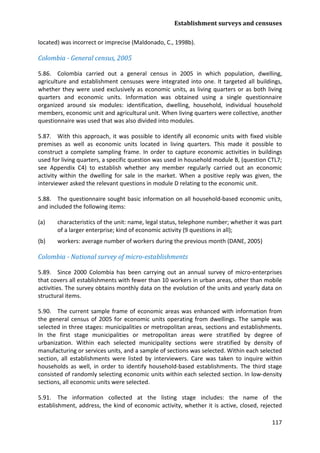Establishment surveys and censuses 
117 
located) was incorrect or imprecise (Maldonado, C., 1998b). 
Colombia - General census, 2005 
5.86. Colombia carried out a general census in 2005 in which population, dwelling, agriculture and establishment censuses were integrated into one. It targeted all buildings, whether they were used exclusively as economic units, as living quarters or as both living quarters and economic units. Information was obtained using a single questionnaire organized around six modules: identification, dwelling, household, individual household members, economic unit and agricultural unit. When living quarters were collective, another questionnaire was used that was also divided into modules. 
5.87. With this approach, it was possible to identify all economic units with fixed visible premises as well as economic units located in living quarters. This made it possible to construct a complete sampling frame. In order to capture economic activities in buildings used for living quarters, a specific question was used in household module B, (question CTL7; see Appendix C4) to establish whether any member regularly carried out an economic activity within the dwelling for sale in the market. When a positive reply was given, the interviewer asked the relevant questions in module D relating to the economic unit. 
5.88. The questionnaire sought basic information on all household-based economic units, and included the following items: 
(a) characteristics of the unit: name, legal status, telephone number; whether it was part of a larger enterprise; kind of economic activity (9 questions in all); 
(b) workers: average number of workers during the previous month (DANE, 2005) 
Colombia - National survey of micro-establishments 
5.89. Since 2000 Colombia has been carrying out an annual survey of micro-enterprises that covers all establishments with fewer than 10 workers in urban areas, other than mobile activities. The survey obtains monthly data on the evolution of the units and yearly data on structural items. 
5.90. The current sample frame of economic areas was enhanced with information from the general census of 2005 for economic units operating from dwellings. The sample was selected in three stages: municipalities or metropolitan areas, sections and establishments. In the first stage municipalities or metropolitan areas were stratified by degree of urbanization. Within each selected municipality sections were stratified by density of manufacturing or services units, and a sample of sections was selected. Within each selected section, all establishments were listed by interviewers. Care was taken to inquire within households as well, in order to identify household-based establishments. The third stage consisted of randomly selecting economic units within each selected section. In low-density sections, all economic units were selected. 
5.91. The information collected at the listing stage includes: the name of the establishment, address, the kind of economic activity, whether it is active, closed, rejected  