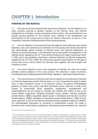 1 
CHAPTER 1. Introduction 
PURPOSE OF THE MANUAL 
1.1. This manual has been prepared with two primary objectives. The first objective is to assist countries planning to produce statistics on the informal sector and informal employment to undertake a review and analysis of their options. The second objective is to provide practical guidance on the technical issues involved in the development and administration of the surveys used to collect the relevant information, as well as in the compilation, tabulation and dissemination of the resulting statistics. 
1.2. The first objective is concerned with the early stage of survey planning, when overall objectives, costs and constraints are considered. For this purpose, the manual presents the two internationally agreed concepts of informal sector and informal employment, as defined, for statistical purposes, in the Resolution concerning statistics of employment in the informal sector, adopted by the 15th International Conference of Labour Statisticians (ICLS)1 
1.3. The second objective concerns the production of statistics, for which the manual provides practical guidance on the survey process. This comprises a range of activities, including planning, sampling, questionnaire design, tabulation, reporting and dissemination. in 1993, and in the Guidelines concerning a statistical definition of informal employment, adopted by the 17th ICLS in 2003. The manual also presents several options for the type of surveys that can be used to collect the necessary data, together with the strengths and limitations of each. 
1.4. The manual focuses on technical issues that are specific to the production of statistics on informal employment and the informal sector. It is not a comprehensive guide to labour force or other household surveys, or of enterprise surveys. For general methodological guidance on labour force surveys and other household surveys, reference is made to the Surveys of economically active population, employment, unemployment and underemployment: An ILO manual on concepts and methods (ILO, 1990), as well as the United Nations publications Designing household survey samples: Practical guidelines (United Nations, 2008a), Household sample surveys in developing and transition countries (United Nations, 2008b), Handbook of household surveys (United Nations, 1984) and the series published as part of the National Household Survey Capability Programme (NHSCP). For methodological information on enterprise or establishment surveys, the reader is directed to the United Nations publications International Recommendations for Industrial 
1 The International Conference of Labour Statisticians adopts resolutions and guidelines on selected topics of labour statistics, which are then approved by the Governing Body of the International Labour Office before becoming part of the set of international standards on labour statistics. These standards usually relate to concepts, definitions, classifications and other methodological procedures which are agreed as representing ‘best practice’ in the respective areas and which, when used by national producers, increase the possibility of having internationally comparable labour statistics both internationally and over time within a country.  