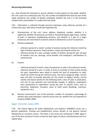 Measuring informality 
118 
(i.e., that refused the interview) or vacant, whether it sells products to the public, whether the unit is part of an enterprise and, if so, the number of establishments that are part of the larger enterprise, the number of workers employed, whether the unit is in the list-based sample frame, and whether it is visible from the street. 
5.92. Information is collected through personal interviews using reference periods of a month and a year. Data items include (see Appendix C5): 
(a) Characteristics of the unit: name, address, telephone number, whether it is registered, whether the premises are fixed or household-based, legal status, number of years in operation, bookkeeping practices, and whether it is part of a larger enterprise; the main kind of economic activity is obtained by a set of 11 questions. 
(b) Workers employed: 
− reference period of a month: number of workers during the reference month by type of workers (partners, family workers, casual, permanent) and by sex; 
− reference period of a year: average number of workers during the year, by type of workers and sex, earnings, social benefits and employers’ contributions to social security. 
(c) Income: 
− reference period of a month: value of production or sales in the reference month; 
− reference period of a year: in order to have an estimate of total activity during the year, respondents were asked to classify the level of production or sales, month by month during the reference year, into three categories (high, normal, low) and then to provide estimates for the month of highest activity, normal activity and lowest activity for the following items: value of sales or production, and cost of raw materials and merchandise bought; in addition, respondents were questioned on expenditure during the year on specific items, such as electricity, telephone, transport, value of fixed assets (buildings, machines, equipment, etc.). 
(d) Business environment: size of the premises, number of computers, percentage of workers who used computers, Internet access and use, whether the unit exported its products (DANE, 2009) 
Egypt –Economic census, 2006 
5.93. The Central Agency for Public Mobilization and Statistics (CAPMAS) carries out a general population, housing and establishment census (known as the general census) followed by an economic census. The latest in the series was conducted in 2006. Egypt is one of the few countries to have carried out both types of census simultaneously and on a regular basis.  