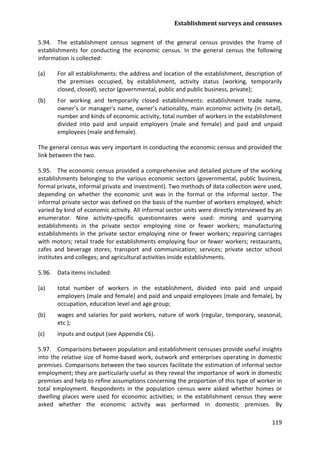 Establishment surveys and censuses 
119 
5.94. The establishment census segment of the general census provides the frame of establishments for conducting the economic census. In the general census the following information is collected: 
(a) For all establishments: the address and location of the establishment, description of the premises occupied, by establishment, activity status (working, temporarily closed, closed), sector (governmental, public and public business, private); 
(b) For working and temporarily closed establishments: establishment trade name, owner’s or manager's name, owner’s nationality, main economic activity (in detail), number and kinds of economic activity, total number of workers in the establishment divided into paid and unpaid employers (male and female) and paid and unpaid employees (male and female). 
The general census was very important in conducting the economic census and provided the link between the two. 
5.95. The economic census provided a comprehensive and detailed picture of the working establishments belonging to the various economic sectors (governmental, public business, formal private, informal private and investment). Two methods of data collection were used, depending on whether the economic unit was in the formal or the informal sector. The informal private sector was defined on the basis of the number of workers employed, which varied by kind of economic activity. All informal sector units were directly interviewed by an enumerator. Nine activity-specific questionnaires were used: mining and quarrying establishments in the private sector employing nine or fewer workers; manufacturing establishments in the private sector employing nine or fewer workers; repairing carriages with motors; retail trade for establishments employing four or fewer workers; restaurants, cafes and beverage stores; transport and communication; services; private sector school institutes and colleges; and agricultural activities inside establishments. 
5.96. Data items included: 
(a) total number of workers in the establishment, divided into paid and unpaid employers (male and female) and paid and unpaid employees (male and female), by occupation, education level and age group; 
(b) wages and salaries for paid workers, nature of work (regular, temporary, seasonal, etc ); 
(c) inputs and output (see Appendix C6). 
5.97. Comparisons between population and establishment censuses provide useful insights into the relative size of home-based work, outwork and enterprises operating in domestic premises. Comparisons between the two sources facilitate the estimation of informal sector employment; they are particularly useful as they reveal the importance of work in domestic premises and help to refine assumptions concerning the proportion of this type of worker in total employment. Respondents in the population census were asked whether homes or dwelling places were used for economic activities; in the establishment census they were asked whether the economic activity was performed in domestic premises. By  