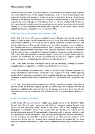 Measuring informality 
120 
differentiation, it was then possible to measure the size of the labour force in large, medium and small establishments (in the establishment census) and, for these three categories but mainly for the last, the proportion of jobs performed in dwellings. Because the total jobs declared in households included jobs not captured in establishments, it was possible to evaluate the concealed segment of the labour force (or informal employment). Of course, this method is only reliable when the comparisons are conducted at the micro level (see El Desoky, M., 2006). Examples of such comparisons using both the population census and the economic census for Cairo can be found in Charmes, 1988. 
Ethiopia – Census of economic establishments, 2004 
5.98. The first census of economic establishments in Ethiopia was carried out by the Central Statistical Agency (CSA) in February-March of 2004. The census covered all urban establishments that were set up with the aim of making profits and covered both public and private establishments. The census included units that sold or produced in open markets or in a fixed location and mobile businesses in all sectors, with no limitation as to the number of persons engaged and the amount of income. However, it excluded civil service institutions and defence and other non-profit-making government and non-governmental organizations. The census was used to create a business register system and to obtain statistics on the number and distribution of economic establishments by industrial category, region and persons engaged, as well as production statistics for national accounts. 
5.99. Data items included information about type of ownership, number of persons engaged, bookkeeping practices and licences, initial capital and revenue. 
5.100. The fieldwork for the census was carried out without many problems. However, the census of economic establishments was found to be a huge undertaking, and the reporting quality of some data items, particularly those on capital and revenue, was considered to be unreliable. In addition, the country's capability to set up a database of such a magnitude was weak. 
5.101. The CSA's major emphasis on economic statistics has therefore been to establish a reliable frame or business register system by conducting well-designed censuses of economic establishments and enterprises in the future, and at the same time to use administrative data for establishing and maintaining such a business register (Mossa, Y. 2009). 
India – Economic census, 2005 
5.102. India's fifth economic census in 2005 was a good example of how to identify both formal and informal sector enterprises. All kinds of economic activity (except crop production and plantations) were covered in the census, and all units engaged in the production or distribution of goods or services other than for the sole purpose of own consumption were counted. The census covered businesses with or without employees and also government-owned enterprises. There were two reporting forms: a house list schedule, and an enterprise schedule. For enterprises with ten or more workers, details of their address and phone and fax numbers were collected through an address slip. Key data variables collected in the house list were: house category (residential only, residential-cum-  