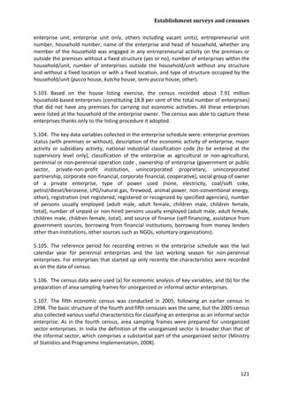 Establishment surveys and censuses 
121 
enterprise unit, enterprise unit only, others including vacant units), entrepreneurial unit number, household number, name of the enterprise and head of household, whether any member of the household was engaged in any entrepreneurial activity on the premises or outside the premises without a fixed structure (yes or no), number of enterprises within the household/unit, number of enterprises outside the household/unit without any structure and without a fixed location or with a fixed location, and type of structure occupied by the household/unit (pucca house, kutcha house, semi-pucca house, other). 
5.103. Based on the house listing exercise, the census recorded about 7.91 million household-based enterprises (constituting 18.8 per cent of the total number of enterprises) that did not have any premises for carrying out economic activities. All these enterprises were listed at the household of the enterprise owner. The census was able to capture these enterprises thanks only to the listing procedure it adopted. 
5.104. The key data variables collected in the enterprise schedule were: enterprise premises status (with premises or without), description of the economic activity of enterprise, major activity or subsidiary activity, national industrial classification code (to be entered at the supervisory level only), classification of the enterprise as agricultural or non-agricultural, perennial or non-perennial operation code , ownership of enterprise (government or public sector, private-non-profit institution, unincorporated proprietary, unincorporated partnership, corporate non-financial, corporate financial, cooperative), social group of owner of a private enterprise, type of power used (none, electricity, coal/soft coke, petrol/diesel/kerosene, LPG/natural gas, firewood, animal power, non-conventional energy, other), registration (not registered, registered or recognized by specified agencies), number of persons usually employed (adult male, adult female, children male, children female, total), number of unpaid or non-hired persons usually employed (adult male, adult female, children male, children female, total), and source of finance (self-financing, assistance from government sources, borrowing from financial institutions, borrowing from money lenders other than institutions, other sources such as NGOs, voluntary organizations). 
5.105. The reference period for recording entries in the enterprise schedule was the last calendar year for perennial enterprises and the last working season for non-perennial enterprises. For enterprises that started up only recently the characteristics were recorded as on the date of census. 
5.106. The census data were used (a) for economic analysis of key variables, and (b) for the preparation of area sampling frames for unorganized or informal sector enterprises. 
5.107. The fifth economic census was conducted in 2005, following an earlier census in 1998. The basic structure of the fourth and fifth censuses was the same, but the 2005 census also collected various useful characteristics for classifying an enterprise as an informal sector enterprise. As in the fourth census, area sampling frames were prepared for unorganized sector enterprises. In India the definition of the unorganized sector is broader than that of the informal sector, which comprises a substantial part of the unorganized sector (Ministry of Statistics and Programme Implementation, 2008).  
