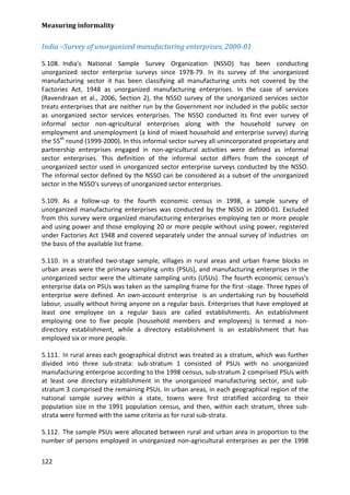 Measuring informality 
122 
India –Survey of unorganized manufacturing enterprises, 2000-01 
5.108. India's National Sample Survey Organization (NSSO) has been conducting unorganized sector enterprise surveys since 1978-79. In its survey of the unorganized manufacturing sector it has been classifying all manufacturing units not covered by the Factories Act, 1948 as unorganized manufacturing enterprises. In the case of services (Ravendraan et al., 2006, Section 2), the NSSO survey of the unorganized services sector treats enterprises that are neither run by the Government nor included in the public sector as unorganized sector services enterprises. The NSSO conducted its first ever survey of informal sector non-agricultural enterprises along with the household survey on employment and unemployment (a kind of mixed household and enterprise survey) during the 55th round (1999-2000). In this informal sector survey all unincorporated proprietary and partnership enterprises engaged in non-agricultural activities were defined as informal sector enterprises. This definition of the informal sector differs from the concept of unorganized sector used in unorganized sector enterprise surveys conducted by the NSSO. The informal sector defined by the NSSO can be considered as a subset of the unorganized sector in the NSSO's surveys of unorganized sector enterprises. 
5.109. As a follow-up to the fourth economic census in 1998, a sample survey of unorganized manufacturing enterprises was conducted by the NSSO in 2000-01. Excluded from this survey were organized manufacturing enterprises employing ten or more people and using power and those employing 20 or more people without using power, registered under Factories Act 1948 and covered separately under the annual survey of industries on the basis of the available list frame. 
5.110. In a stratified two-stage sample, villages in rural areas and urban frame blocks in urban areas were the primary sampling units (PSUs), and manufacturing enterprises in the unorganized sector were the ultimate sampling units (USUs). The fourth economic census's enterprise data on PSUs was taken as the sampling frame for the first -stage. Three types of enterprise were defined. An own-account enterprise is an undertaking run by household labour, usually without hiring anyone on a regular basis. Enterprises that have employed at least one employee on a regular basis are called establishments. An establishment employing one to five people (household members and employees) is termed a non- directory establishment, while a directory establishment is an establishment that has employed six or more people. 
5.111. In rural areas each geographical district was treated as a stratum, which was further divided into three sub-strata: sub-stratum 1 consisted of PSUs with no unorganized manufacturing enterprise according to the 1998 census, sub-stratum 2 comprised PSUs with at least one directory establishment in the unorganized manufacturing sector, and sub- stratum 3 comprised the remaining PSUs. In urban areas, in each geographical region of the national sample survey within a state, towns were first stratified according to their population size in the 1991 population census, and then, within each stratum, three sub- strata were formed with the same criteria as for rural sub-strata. 
5.112. The sample PSUs were allocated between rural and urban area in proportion to the number of persons employed in unorganized non-agricultural enterprises as per the 1998  
