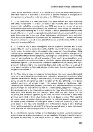 Establishment surveys and censuses 
123 
census, with a urban/rural ratio of 1 to 1.5. Allocation to strata and sub-strata in both rural and urban areas was in proportion to the number of persons employed in non-agricultural enterprises in the unorganized sector according to the 1998 economic census. 
5.113. For sub-stratum 1 in rural/urban areas, PSUs were selected with equal probability and without replacement. For all other sub-strata in both rural and urban areas, PSUs were selected with probability proportional to size (PPS), size being the number of persons employed in manufacturing enterprises in the unorganized sector as per the 1998 census. This procedure for selecting the PSUs was adopted to ensure better representation in the sample of the areas in which unorganized manufacturing activity was concentrated. Samples were drawn separately in the form of two independent subsamples for rural and urban areas. For uniform spread of data collection over the survey period of 12 months, the sample PSUs were arranged in four sub-rounds, each of which was covered in three months in order to account for seasonal effects. 
5.114. A team of two or three investigators and one supervisor collected data in each selected PSU. In order to control the workload at the household/enterprise listing stage, hamlet groups (in rural areas) and sub-blocks (in urban areas) were formed in a large PSU by considering the approximate current population and/or current number of non-agricultural enterprises found to exist in the sample PSU. Hamlet groups and sub-blocks were formed by more or less equalizing the relevant population. Three hamlet groups/sub-blocks were selected. One with the maximum number of manufacturing enterprises was always selected and termed segment 1; two others were selected by systematic circular sampling with equal probability and combined to form segment 2. Segments 1 and 2 were listed separately6. If there was no hamlet group/sub-block selection, the listing was done in respect of the whole village/block in segment 1. 
5.115. When listing a house investigators first ascertained how many households resided there. From each household the details were collected of all non-agricultural enterprises operated for at least one day by its members during the 365 days preceding the date of the survey (in case the enterprise was not in operation on the date of listing). These details included: description of activity, 2-digit 1998 national industrial classification code, ownership code (male/female proprietor, partnership with members of the same household or with members not all of whom were from the same household, cooperative society, etc.). Enterprises operated by the household and located in the house where the household lived, along with those without any fixed premises, were listed one after another for that household, but enterprises operated by the same household and located at other fixed premises were listed at their actual location to avoid double-counting. After recording information about the resident households and all the different types of non-agricultural enterprise, as described here, the investigator listed all other such enterprises, if any, that were located in that house and operated either by households staying in other dwellings (either within or outside the selected PSU or hamlet group/sub-block) or by an institutional body. After this, the investigator proceeded to the next house. 
5.116. An enterprise pursuing multiple or mixed activities was listed separately under each activity if separate details on employment etc. were available. Otherwise, it was listed as one enterprise corresponding to the major activity. A listed non-agricultural enterprise,  