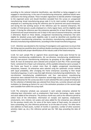 Measuring informality 
124 
according to the national industrial classification, was identified as being engaged or not engaged in manufacturing. In the case of manufacturing enterprises, additional details were collected in the listing schedule. These included: registration to identify whether it belonged to the organized sector and should therefore excluded from the survey on unorganized manufacturing; broad manufacturing group code (1 to 6); total number of people usually employed on a working day during the reference year for perennial and casual enterprises, and during the last working season of the reference year for seasonal enterprises; the number of hired persons usually employed on a fairly regular basis; and the eligibility code (code 1 if during the reference year the enterprise operated for at least 30 days in the case of perennial and casual enterprises and 15 days in the case of seasonal enterprises, and code 2 otherwise). Based on these details, unorganized manufacturing enterprises that were eligible for detailed survey (with eligibility code 1) could be identified and classified into own-account manufacturing enterprises, non-directory manufacturing establishments and directory manufacturing establishments, according to their broad manufacturing group. 
5.117. Attention was devoted to the training of investigators and supervisors to ensure that the listing exercise would be done (a) without double-counting enterprises at more than one location and (b) with proper identification of the industry code of the listed enterprise. 
5.118. For each sample PSU or segment three second-stage strata were formed for (a) directory manufacturing establishments, (b) non-directory manufacturing establishments and (iii) own-account manufacturing enterprises by grouping all the eligible enterprises listed. At most 16 enterprises were selected and surveyed in each PSU. If the second-stage frame contained 16 or fewer such enterprises, all the available enterprises were surveyed. If the frame was found to contain more than 16 eligible unorganized manufacturing enterprises, however, 16 enterprises were selected using the systematic circular method with equal probability, after arranging the frame enterprises according to their broad manufacturing group, in such a way that eight directory manufacturing establishments, four non-directory manufacturing establishments and four own-account manufacturing enterprises were selected from the respective second-stage strata. Since fresh listing of all eligible enterprises for the survey was done in each selected PSU and a sample of enterprises for the collection of detailed data was selected from these lists, currently relevant and valid multipliers (or blowing-up factors) for use in the estimation procedure at the second stage were available from within the survey itself. 
5.119. The enterprise schedule was canvassed in each sample enterprise selected for collecting basic information such as employment, fixed assets, borrowings, inputs, output and value added of the enterprise. The previous month was used as the reference period to collect most of the information. Information on receipts and expenses, employment, emoluments, rent, interest, net surplus and value added for the enterprises was collected for the previous month only. For some of the items (value of fixed assets, the amount of loans outstanding, etc.) the reference period was ‘as on the date of survey’. For other items (net additions to fixed assets, number of months in operation, number of other economic activities taken up, etc.,) the reference period was the ‘365 days preceding the date of survey'.  