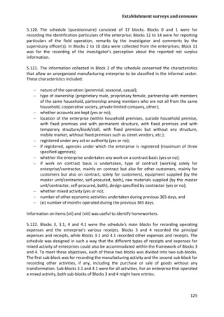 Establishment surveys and censuses 
125 
5.120. The schedule (questionnaire) consisted of 17 blocks. Blocks 0 and 1 were for recording the identification particulars of the enterprise; Blocks 12 to 14 were for reporting particulars of the field operation, remarks by the investigator and comments by the supervisory officer(s). In Blocks 2 to 10 data were collected from the enterprises; Block 11 was for the recording of the investigator’s perception about the reported net surplus information. 
5.121. The information collected in Block 2 of the schedule concerned the characteristics that allow an unorganized manufacturing enterprise to be classified in the informal sector. These characteristics included: 
− nature of the operation (perennial, seasonal, casual); 
− type of ownership (proprietary male, proprietary female, partnership with members of the same household, partnership among members who are not all from the same household, cooperative society, private limited company, other); 
− whether accounts are kept (yes or no); 
− location of the enterprise (within household premises, outside household premise, with fixed premises and with permanent structure, with fixed premises and with temporary structure/kiosk/stall, with fixed premises but without any structure, mobile market, without fixed premises such as street vendors, etc.); 
− registered under any act or authority (yes or no); 
− if registered, agencies under which the enterprise is registered (maximum of three specified agencies); 
− whether the enterprise undertakes any work on a contract basis (yes or no); 
− if work on contract basis is undertaken, type of contract (working solely for enterprise/contractor, mainly on contract but also for other customers, mainly for customers but also on contract, solely for customers), equipment supplied (by the master unit/contractor, self-procured, both), raw materials supplied (by the master unit/contractor, self-procured, both), design specified by contractor (yes or no); 
− whether mixed activity (yes or no); 
− number of other economic activities undertaken during previous 365 days, and 
− (xi) number of months operated during the previous 365 days. 
Information on items (vii) and (viii) was useful to identify homeworkers. 
5.122. Blocks 3, 3.1, 4 and 4.1 were the schedule's main blocks for recording operating expenses and the enterprise's various receipts. Blocks 3 and 4 recorded the principal expenses and receipts, while Blocks 3.1 and 4.1 recorded other expenses and receipts. The schedule was designed in such a way that the different types of receipts and expenses for mixed activity of enterprises could also be accommodated within the framework of Blocks 3 and 4. To meet these objectives, each of these two blocks was divided into two sub-blocks. The first sub-block was for recording the manufacturing activity and the second sub-block for recording other activities, if any, including the purchase or sale of goods without any transformation. Sub-blocks 3.1 and 4.1 were for all activities. For an enterprise that operated a mixed activity, both sub-blocks of Blocks 3 and 4 might have entries.  