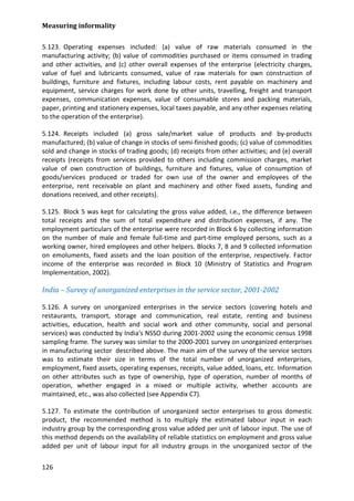 Measuring informality 
126 
5.123. Operating expenses included: (a) value of raw materials consumed in the manufacturing activity; (b) value of commodities purchased or items consumed in trading and other activities, and (c) other overall expenses of the enterprise (electricity charges, value of fuel and lubricants consumed, value of raw materials for own construction of buildings, furniture and fixtures, including labour costs, rent payable on machinery and equipment, service charges for work done by other units, travelling, freight and transport expenses, communication expenses, value of consumable stores and packing materials, paper, printing and stationery expenses, local taxes payable, and any other expenses relating to the operation of the enterprise). 
5.124. Receipts included (a) gross sale/market value of products and by-products manufactured; (b) value of change in stocks of semi-finished goods; (c) value of commodities sold and change in stocks of trading goods; (d) receipts from other activities; and (e) overall receipts (receipts from services provided to others including commission charges, market value of own construction of buildings, furniture and fixtures, value of consumption of goods/services produced or traded for own use of the owner and employees of the enterprise, rent receivable on plant and machinery and other fixed assets, funding and donations received, and other receipts). 
5.125. Block 5 was kept for calculating the gross value added, i.e., the difference between total receipts and the sum of total expenditure and distribution expenses, if any. The employment particulars of the enterprise were recorded in Block 6 by collecting information on the number of male and female full-time and part-time employed persons, such as a working owner, hired employees and other helpers. Blocks 7, 8 and 9 collected information on emoluments, fixed assets and the loan position of the enterprise, respectively. Factor income of the enterprise was recorded in Block 10 (Ministry of Statistics and Program Implementation, 2002). 
India – Survey of unorganized enterprises in the service sector, 2001-2002 
5.126. A survey on unorganized enterprises in the service sectors (covering hotels and restaurants, transport, storage and communication, real estate, renting and business activities, education, health and social work and other community, social and personal services) was conducted by India's NSSO during 2001-2002 using the economic census 1998 sampling frame. The survey was similar to the 2000-2001 survey on unorganized enterprises in manufacturing sector described above. The main aim of the survey of the service sectors was to estimate their size in terms of the total number of unorganized enterprises, employment, fixed assets, operating expenses, receipts, value added, loans, etc. Information on other attributes such as type of ownership, type of operation, number of months of operation, whether engaged in a mixed or multiple activity, whether accounts are maintained, etc., was also collected (see Appendix C7). 
5.127. To estimate the contribution of unorganized sector enterprises to gross domestic product, the recommended method is to multiply the estimated labour input in each industry group by the corresponding gross value added per unit of labour input. The use of this method depends on the availability of reliable statistics on employment and gross value added per unit of labour input for all industry groups in the unorganized sector of the  