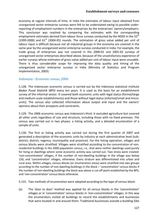 Establishment surveys and censuses 
127 
economy at regular intervals of time. In India the estimates of labour input obtained from unorganized sector enterprise surveys were felt to be understated owing to possible under- reporting of employment numbers in the enterprises by the enterprises' owners/employers. This conclusion was reached by comparing the estimates with the corresponding employment estimates derived from labour force surveys conducted by the NSSO in the 55th (1999-2000) and 61st (2004-05) rounds. The estimation of gross value added per unit of labour input is difficult because not all industrial groups in the economy are covered in the same year by the unorganized sector enterprise surveys conducted in India. For example, the trade group of enterprises was not covered in the 2000-01 and 2001-02 surveys of unorganized sector enterprises described above, because of the unsatisfactory experience of earlier surveys whose estimates of gross value added per unit of labour input were unusable. There is thus considerable scope for improving the data quality and timing of the unorganized sector enterprise surveys in India (Ministry of Statistics and Program Implementation, 2003). 
Indonesia - Economic census, 2006 
5.128. The Indonesian economic census is carried out by the Indonesia statistical institute Badan Pusat Statistik (BPS) every ten years. It is used as the basis for an establishment survey of the informal sector. It covered both economic units with legal status (formal/large and medium-scale establishments) and those without legal status (informal/small and micro- units). The census also collected information about output and input and the owners’ opinions about their prospects and constraints. 
5.129. The 2006 economic census was Indonesia's third. It excluded agriculture but covered all other units regardless of size and structure, including those with no fixed premises. The census was carried out in two phases: a listing activity, and a detailed enumeration of a sample of units. 
5.130. The first or listing activity was carried out during the first quarter of 2007 and generated a description of the economic units by industry at each administrative level (sub- district, district, regency, municipality and province). For the listing operation, villages and census blocks were stratified. Villages were stratified according to the concentration of non- residential buildings in the 2000 population census, i.e., that were neither dwellings used purely for living or dwellings where some economic activity was carried out. Two strata were created: ‘non-concentration’ villages, if the number of non-dwelling buildings in the village was below 150, and ‘concentration’ villages, otherwise. Every stratum was differentiated into urban and rural area. Within villages, census blocks (or enumeration areas) were stratified into two groups according to the number of non-dwelling buildings in the block – ‘concentration’ census blocks if the number of non-dwelling buildings the block was above a cut-off point established by the BPS, and ‘non-concentration’ census block otherwise. 
5.131. Two methods of enumeration were adopted according to the type of census block: 
(a) The ‘door to door’ method was applied for all census blocks in the ‘concentration’ villages or in ‘concentration’ census blocks in ‘non-concentration’ villages. In this way the enumerators visited all buildings to record the establishments and businesses that were located in and around them. Traditional businesses outside a building (like  