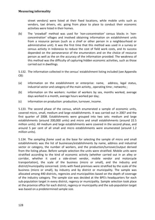Measuring informality 
128 
street vendors) were listed at their fixed locations, while mobile units such as vendors, taxi drivers, etc. going from place to place to conduct their economic activities were listed in their homes. 
(b) The ‘snowball’ method was used for ‘non-concentration’ census blocks in ‘non- concentration’ villages and involved obtaining information on establishment units from a resource person (such as a chief or other person in a neighbourhood or administrative unit). It was the first time that this method was used in a survey or census activity in Indonesia to reduce the cost of field work costs, and its success depended on the perseverance of the enumerators and on the choice of resource person as well as the on the accuracy of the information provided. The weakness of this method was the difficulty of capturing hidden economic activities, such as those carried out in dwellings. 
5.132. The information collected in the census' establishment listing included (see Appendix C8): 
(a) information on the establishment or enterprise: name, address, legal status, industrial sector and category of the main activity , operating time ; networks ; 
(b) information on the workers: number of workers by sex, months worked, average days worked in a month, average hours worked per day; 
(c) information on production: production, turnover, income. 
5.133. The second phase of the census, which enumerated a sample of economic units, covered micro, small, medium and large establishments. It was carried out in 2007 and the first quarter of 2008. Establishments were grouped into two sets: medium and large establishments (around 200,000 units) and micro and small establishments (around 22.5 million units). All medium and large establishments were covered in the second phase, and around 5 per cent of all small and micro establishments were enumerated (around 1.2 million units). 
5.134. The sampling frame used as the base for selecting the sample of micro and small establishments was the list of businesses/establishments by name, address and industrial sector or category, the number of workers, and the production/turnover/output derived from the listing phase. Before sample selection the units were stratified. Mobile units were stratified according to the kind of economic activity (whether carried out in an alley or corridor, whether it used a side-street vendor, mobile vendor and motorcycle transportation), the scale of the business (micro or small), and the industry and district/municipality concerned. Units with fixed premises were stratified by the scale of the business (micro or small), by industry and by district or municipality. The sample was allocated among 440 districts, regencies and municipalities based on the depth of coverage of the industry category. The sample size was decided at the BPS's headquarters for each sub-population target in every district, regency or municipality. Sample selection took place at the province office for each district, regency or municipality and the sub-population target was based on a predetermined sample size.  
