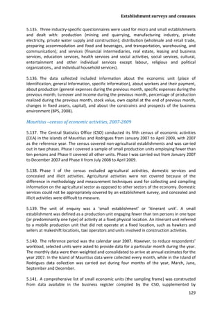 Establishment surveys and censuses 
129 
5.135. Three industry-specific questionnaires were used for micro and small establishments and dealt with: production (mining and quarrying, manufacturing industry, private electricity, private water supply and construction); distribution (wholesale and retail trade, preparing accommodation and food and beverages, and transportation, warehousing, and communication); and services (financial intermediaries, real estate, leasing and business services, education services, health services and social activities, social services, cultural, entertainment and other individual services except labour, religious and political organizations,, and individual household services). 
5.136. The data collected included information about the economic unit (place of Identification, general Information, specific Information), about workers and their payment, about production (general expenses during the previous month, specific expenses during the previous month, turnover and income during the previous month, percentage of production realized during the previous month, stock value, own capital at the end of previous month, changes in fixed assets, capital), and about the constraints and prospects of the business environment (BPS, 2008). 
Mauritius –census of economic activities, 2007-2009 
5.137. The Central Statistics Office (CSO) conducted its fifth census of economic activities (CEA) in the islands of Mauritius and Rodrigues from January 2007 to April 2009, with 2007 as the reference year. The census covered non-agricultural establishments and was carried out in two phases. Phase I covered a sample of small production units employing fewer than ten persons and Phase II covered all other units. Phase I was carried out from January 2007 to December 2007 and Phase II from July 2008 to April 2009. 
5.138. Phase I of the census excluded agricultural activities, domestic services and concealed and illicit activities. Agricultural activities were not covered because of the difference in methodology and measurement techniques used for collecting and compiling information on the agricultural sector as opposed to other sectors of the economy. Domestic services could not be appropriately covered by an establishment survey, and concealed and illicit activities were difficult to measure. 
5.139. The unit of enquiry was a ‘small establishment’ or ‘itinerant unit’. A small establishment was defined as a production unit engaging fewer than ten persons in one type (or predominantly one type) of activity at a fixed physical location. An itinerant unit referred to a mobile production unit that did not operate at a fixed location, such as hawkers and sellers at makeshift locations, taxi operators and units involved in construction activities. 
5.140. The reference period was the calendar year 2007. However, to reduce respondents’ workload, selected units were asked to provide data for a particular month during the year. The monthly data were then weighted and consolidated to arrive at annual estimates for the year 2007. In the Island of Mauritius data were collected every month, while in the Island of Rodrigues data collection was carried out during four months of the year, March, June, September and December. 
5.141. A comprehensive list of small economic units (the sampling frame) was constructed from data available in the business register compiled by the CSO, supplemented by  
