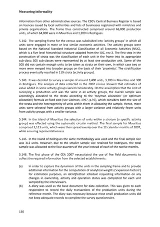 Measuring informality 
130 
information from other administrative sources. The CSO's Central Business Register is based on licences issued by local authorities and lists of businesses registered with ministries and private organizations. The frame thus constructed comprised around 66,000 production units, of which 64,800 were in Mauritius and 1,200 in Rodrigues. 
5.142. The sampling frame for the census was subdivided into ‘activity groups’ in which all units were engaged in more or less similar economic activities. The activity groups were based on the National Standard Industrial Classification of all Economic Activities (NSIC), which is a five-level hierarchical structure adapted from the ISIC, rev.3. The first step in the construction of strata was the classification of each unit in the frame into its appropriate sub-class; 305 sub-classes were represented by at least one production unit. Some of the 305 did not contain enough units to be taken as strata on their own, in which case two or more were merged into broader groups on the basis of their ‘proximity’. The stratification process eventually resulted in 119 strata (activity groups). 
5.143. It was decided to survey a sample of around 3,400 units, 3,100 in Mauritius and 300 in Rodrigues. The analysis of data collected in the 2002 census showed that estimates of value added in some activity groups varied considerably. On the assumption that the cost of surveying a production unit was the same in all activity groups, the overall sample was accordingly allocated to the strata according to the ‘Neyman allocation’ (or optimum allocation) formula at fixed cost (see Cochran, 1997, p.97), which considers both the size of the strata and the heterogeneity of units within them in allocating the sample. Hence, more units were selected from activity groups with a larger variance and relatively fewer units from activity groups with a smaller variance. 
5.144. In the Island of Mauritius the selection of units within a stratum (a specific activity group) was effected using the systematic circular method. The final sample for Mauritius comprised 3,113 units, which were then spread evenly over the 12 calendar months of 2007, while ensuring representativeness. 
5.145. In the Island of Rodrigues the same methodology was used and the final sample size was 312 units. However, due to the smaller sample size retained for Rodrigues, the total sample was allocated to the four quarters of the year instead of each of the twelve months. 
5.146. The first phase of the CEA 2007 necessitated the use of five field documents to collect the required information from the selected establishments: 
(a) In order to capture the dynamism of the units in the sampling frame and to provide additional information for the computation of analytical weights ('expansion factors') for estimation purposes, an identification schedule requesting information on any changes in ownership, activity and operation status was completed for each unit sampled by the interviewers. 
(b) A diary was used as the base document for data collection. This was given to each respondent to record the daily transactions of the production units during the reference month. The diary was necessary because most small production units did not keep adequate records to complete the survey questionnaire.  