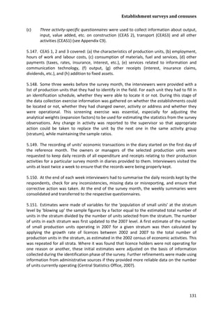 Establishment surveys and censuses 
131 
(c) Three activity-specific questionnaires were used to collect information about output, input, value added, etc. on construction (CEAS 2), transport (CEAS3) and all other activities (CEAS1) (see Appendix C9). 
5.147. CEAS 1, 2 and 3 covered: (a) the characteristics of production units, (b) employment, hours of work and labour costs, (c) consumption of materials, fuel and services, (d) other payments (taxes, rates, insurance, interest, etc.), (e) services related to information and communication technology, (f) output, (g) other receipts (interest, insurance claims, dividends, etc.), and (h) addition to fixed assets. 
5.148. Some three weeks before the survey month, the interviewers were provided with a list of production units that they had to identify in the field. For each unit they had to fill in an identification schedule, whether they were able to locate it or not. During this stage of the data collection exercise information was gathered on whether the establishments could be located or not, whether they had changed owner, activity or address and whether they were operational. This screening exercise was essential, especially for adjusting the analytical weights (expansion factors) to be used for estimating the statistics from the survey observations. Any change in activity was reported to the supervisor so that appropriate action could be taken to replace the unit by the next one in the same activity group (stratum), while maintaining the sample ratios. 
5.149. The recording of units' economic transactions in the diary started on the first day of the reference month. The owners or managers of the selected production units were requested to keep daily records of all expenditure and receipts relating to their production activities for a particular survey month in diaries provided to them. Interviewers visited the units at least twice a week to ensure that the records were being properly kept. 
5.150. At the end of each week interviewers had to summarise the daily records kept by the respondents, check for any inconsistencies, missing data or misreporting, and ensure that corrective action was taken. At the end of the survey month, the weekly summaries were consolidated and transferred to the respective questionnaires. 
5.151. Estimates were made of variables for the ‘population of small units’ at the stratum level by ‘blowing up’ the sample figures by a factor equal to the estimated total number of units in the stratum divided by the number of units selected from the stratum. The number of units in each stratum was first updated to the 2007 level. A first estimate of the number of small production units operating in 2007 for a given stratum was then calculated by applying the growth rate of licences between 2002 and 2007 to the total number of production units in the stratum, as estimated in the 2002 census of economic activities. This was repeated for all strata. Where it was found that licence holders were not operating for one reason or another, these initial estimates were adjusted on the basis of information collected during the identification phase of the survey. Further refinements were made using information from administrative sources if they provided more reliable data on the number of units currently operating (Central Statistics Office, 2007).  