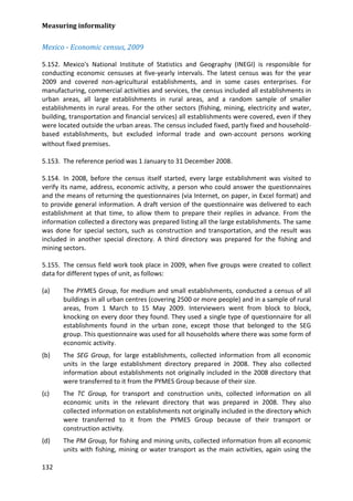 Measuring informality 
132 
Mexico - Economic census, 2009 
5.152. Mexico's National Institute of Statistics and Geography (INEGI) is responsible for conducting economic censuses at five-yearly intervals. The latest census was for the year 2009 and covered non-agricultural establishments, and in some cases enterprises. For manufacturing, commercial activities and services, the census included all establishments in urban areas, all large establishments in rural areas, and a random sample of smaller establishments in rural areas. For the other sectors (fishing, mining, electricity and water, building, transportation and financial services) all establishments were covered, even if they were located outside the urban areas. The census included fixed, partly fixed and household- based establishments, but excluded informal trade and own-account persons working without fixed premises. 
5.153. The reference period was 1 January to 31 December 2008. 
5.154. In 2008, before the census itself started, every large establishment was visited to verify its name, address, economic activity, a person who could answer the questionnaires and the means of returning the questionnaires (via Internet, on paper, in Excel format) and to provide general information. A draft version of the questionnaire was delivered to each establishment at that time, to allow them to prepare their replies in advance. From the information collected a directory was prepared listing all the large establishments. The same was done for special sectors, such as construction and transportation, and the result was included in another special directory. A third directory was prepared for the fishing and mining sectors. 
5.155. The census field work took place in 2009, when five groups were created to collect data for different types of unit, as follows: 
(a) The PYMES Group, for medium and small establishments, conducted a census of all buildings in all urban centres (covering 2500 or more people) and in a sample of rural areas, from 1 March to 15 May 2009. Interviewers went from block to block, knocking on every door they found. They used a single type of questionnaire for all establishments found in the urban zone, except those that belonged to the SEG group. This questionnaire was used for all households where there was some form of economic activity. 
(b) The SEG Group, for large establishments, collected information from all economic units in the large establishment directory prepared in 2008. They also collected information about establishments not originally included in the 2008 directory that were transferred to it from the PYMES Group because of their size. 
(c) The TC Group, for transport and construction units, collected information on all economic units in the relevant directory that was prepared in 2008. They also collected information on establishments not originally included in the directory which were transferred to it from the PYMES Group because of their transport or construction activity. 
(d) The PM Group, for fishing and mining units, collected information from all economic units with fishing, mining or water transport as the main activities, again using the  