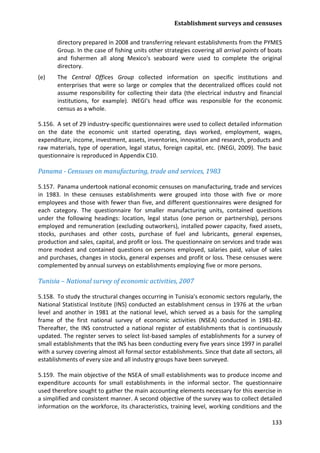 Establishment surveys and censuses 
133 
directory prepared in 2008 and transferring relevant establishments from the PYMES Group. In the case of fishing units other strategies covering all arrival points of boats and fishermen all along Mexico's seaboard were used to complete the original directory. 
(e) The Central Offices Group collected information on specific institutions and enterprises that were so large or complex that the decentralized offices could not assume responsibility for collecting their data (the electrical industry and financial institutions, for example). INEGI's head office was responsible for the economic census as a whole. 
5.156. A set of 29 industry-specific questionnaires were used to collect detailed information on the date the economic unit started operating, days worked, employment, wages, expenditure, income, investment, assets, inventories, innovation and research, products and raw materials, type of operation, legal status, foreign capital, etc. (INEGI, 2009). The basic questionnaire is reproduced in Appendix C10. 
Panama - Censuses on manufacturing, trade and services, 1983 
5.157. Panama undertook national economic censuses on manufacturing, trade and services in 1983. In these censuses establishments were grouped into those with five or more employees and those with fewer than five, and different questionnaires were designed for each category. The questionnaire for smaller manufacturing units, contained questions under the following headings: location, legal status (one person or partnership), persons employed and remuneration (excluding outworkers), installed power capacity, fixed assets, stocks, purchases and other costs, purchase of fuel and lubricants, general expenses, production and sales, capital, and profit or loss. The questionnaire on services and trade was more modest and contained questions on persons employed, salaries paid, value of sales and purchases, changes in stocks, general expenses and profit or loss. These censuses were complemented by annual surveys on establishments employing five or more persons. 
Tunisia – National survey of economic activities, 2007 
5.158. To study the structural changes occurring in Tunisia's economic sectors regularly, the National Statistical Institute (INS) conducted an establishment census in 1976 at the urban level and another in 1981 at the national level, which served as a basis for the sampling frame of the first national survey of economic activities (NSEA) conducted in 1981-82. Thereafter, the INS constructed a national register of establishments that is continuously updated. The register serves to select list-based samples of establishments for a survey of small establishments that the INS has been conducting every five years since 1997 in parallel with a survey covering almost all formal sector establishments. Since that date all sectors, all establishments of every size and all industry groups have been surveyed. 
5.159. The main objective of the NSEA of small establishments was to produce income and expenditure accounts for small establishments in the informal sector. The questionnaire used therefore sought to gather the main accounting elements necessary for this exercise in a simplified and consistent manner. A second objective of the survey was to collect detailed information on the workforce, its characteristics, training level, working conditions and the  