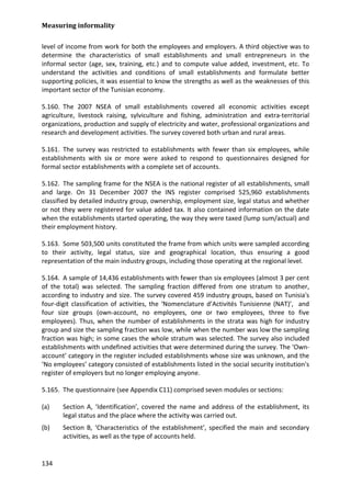 Measuring informality 
134 
level of income from work for both the employees and employers. A third objective was to determine the characteristics of small establishments and small entrepreneurs in the informal sector (age, sex, training, etc.) and to compute value added, investment, etc. To understand the activities and conditions of small establishments and formulate better supporting policies, it was essential to know the strengths as well as the weaknesses of this important sector of the Tunisian economy. 
5.160. The 2007 NSEA of small establishments covered all economic activities except agriculture, livestock raising, sylviculture and fishing, administration and extra-territorial organizations, production and supply of electricity and water, professional organizations and research and development activities. The survey covered both urban and rural areas. 
5.161. The survey was restricted to establishments with fewer than six employees, while establishments with six or more were asked to respond to questionnaires designed for formal sector establishments with a complete set of accounts. 
5.162. The sampling frame for the NSEA is the national register of all establishments, small and large. On 31 December 2007 the INS register comprised 525,960 establishments classified by detailed industry group, ownership, employment size, legal status and whether or not they were registered for value added tax. It also contained information on the date when the establishments started operating, the way they were taxed (lump sum/actual) and their employment history. 
5.163. Some 503,500 units constituted the frame from which units were sampled according to their activity, legal status, size and geographical location, thus ensuring a good representation of the main industry groups, including those operating at the regional level. 
5.164. A sample of 14,436 establishments with fewer than six employees (almost 3 per cent of the total) was selected. The sampling fraction differed from one stratum to another, according to industry and size. The survey covered 459 industry groups, based on Tunisia's four-digit classification of activities, the ‘Nomenclature d’Activités Tunisienne (NAT)’, and four size groups (own-account, no employees, one or two employees, three to five employees). Thus, when the number of establishments in the strata was high for industry group and size the sampling fraction was low, while when the number was low the sampling fraction was high; in some cases the whole stratum was selected. The survey also included establishments with undefined activities that were determined during the survey. The ‘Own- account’ category in the register included establishments whose size was unknown, and the ‘No employees’ category consisted of establishments listed in the social security institution's register of employers but no longer employing anyone. 
5.165. The questionnaire (see Appendix C11) comprised seven modules or sections: 
(a) Section A, ‘Identification’, covered the name and address of the establishment, its legal status and the place where the activity was carried out. 
(b) Section B, ‘Characteristics of the establishment’, specified the main and secondary activities, as well as the type of accounts held.  