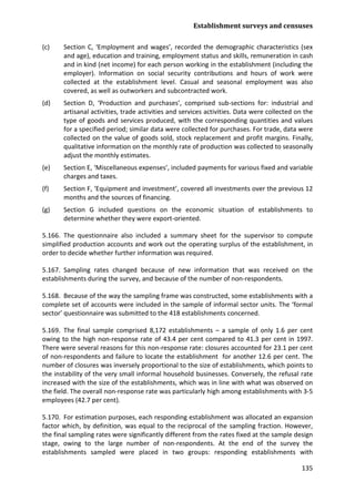 Establishment surveys and censuses 
135 
(c) Section C, ‘Employment and wages’, recorded the demographic characteristics (sex and age), education and training, employment status and skills, remuneration in cash and in kind (net income) for each person working in the establishment (including the employer). Information on social security contributions and hours of work were collected at the establishment level. Casual and seasonal employment was also covered, as well as outworkers and subcontracted work. 
(d) Section D, ‘Production and purchases’, comprised sub-sections for: industrial and artisanal activities, trade activities and services activities. Data were collected on the type of goods and services produced, with the corresponding quantities and values for a specified period; similar data were collected for purchases. For trade, data were collected on the value of goods sold, stock replacement and profit margins. Finally, qualitative information on the monthly rate of production was collected to seasonally adjust the monthly estimates. 
(e) Section E, ‘Miscellaneous expenses’, included payments for various fixed and variable charges and taxes. 
(f) Section F, ‘Equipment and investment’, covered all investments over the previous 12 months and the sources of financing. 
(g) Section G included questions on the economic situation of establishments to determine whether they were export-oriented. 
5.166. The questionnaire also included a summary sheet for the supervisor to compute simplified production accounts and work out the operating surplus of the establishment, in order to decide whether further information was required. 
5.167. Sampling rates changed because of new information that was received on the establishments during the survey, and because of the number of non-respondents. 
5.168. Because of the way the sampling frame was constructed, some establishments with a complete set of accounts were included in the sample of informal sector units. The ‘formal sector’ questionnaire was submitted to the 418 establishments concerned. 
5.169. The final sample comprised 8,172 establishments – a sample of only 1.6 per cent owing to the high non-response rate of 43.4 per cent compared to 41.3 per cent in 1997. There were several reasons for this non-response rate: closures accounted for 23.1 per cent of non-respondents and failure to locate the establishment for another 12.6 per cent. The number of closures was inversely proportional to the size of establishments, which points to the instability of the very small informal household businesses. Conversely, the refusal rate increased with the size of the establishments, which was in line with what was observed on the field. The overall non-response rate was particularly high among establishments with 3-5 employees (42.7 per cent). 
5.170. For estimation purposes, each responding establishment was allocated an expansion factor which, by definition, was equal to the reciprocal of the sampling fraction. However, the final sampling rates were significantly different from the rates fixed at the sample design stage, owing to the large number of non-respondents. At the end of the survey the establishments sampled were placed in two groups: responding establishments with  