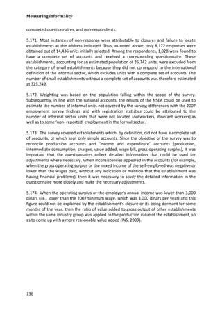 Measuring informality 
136 
completed questionnaires, and non-respondents. 
5.171. Most instances of non-response were attributable to closures and failure to locate establishments at the address indicated. Thus, as noted above, only 8,172 responses were obtained out of 14,436 units initially selected. Among the respondents, 1,028 were found to have a complete set of accounts and received a corresponding questionnaire. These establishments, accounting for an estimated population of 26,742 units, were excluded from the category of small establishments because they did not correspond to the international definition of the informal sector, which excludes units with a complete set of accounts. The number of small establishments without a complete set of accounts was therefore estimated at 325,249. 
5.172. Weighting was based on the population falling within the scope of the survey. Subsequently, in line with the national accounts, the results of the NSEA could be used to estimate the number of informal units not covered by the survey; differences with the 2007 employment survey findings and with registration statistics could be attributed to the number of informal sector units that were not located (outworkers, itinerant workers),as well as to some ‘non- reported’ employment in the formal sector. 
5.173. The survey covered establishments which, by definition, did not have a complete set of accounts, or which kept only simple accounts. Since the objective of the survey was to reconcile production accounts and ‘income and expenditure’ accounts (production, intermediate consumption, charges, value added, wage bill, gross operating surplus), it was important that the questionnaires collect detailed information that could be used for adjustments where necessary. When inconsistencies appeared in the accounts (for example, when the gross operating surplus or the mixed income of the self-employed was negative or lower than the wages paid, without any indication or mention that the establishment was having financial problems), then it was necessary to study the detailed information in the questionnaire more closely and make the necessary adjustments. 
5.174. When the operating surplus or the employer's annual income was lower than 3,000 dinars (i.e., lower than the 2007minimum wage, which was 3,000 dinars per year) and this figure could not be explained by the establishment's closure or its being dormant for some months of the year, then the ratio of value added to gross output of other establishments within the same industry group was applied to the production value of the establishment, so as to come up with a more reasonable value added (INS, 2009). 
 