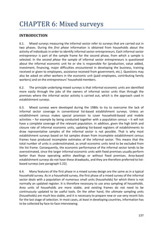 137 
CHAPTER 6: Mixed surveys 
INTRODUCTION 
6.1. Mixed surveys measuring the informal sector refer to surveys that are carried out in two phases. During the first phase information is obtained from households about the activity of individuals in order to identify informal sector entrepreneurs. Each informal sector entrepreneur is part of the sample frame for the second phase, from which a sample is selected. In the second phase the sample of informal sector entrepreneurs is questioned about the informal economic unit he or she is responsible for (production, value added, investment, financing, major difficulties encountered in developing the business, training received or given to employees, assistance received from government, etc.). Questions may also be asked on other workers in the economic unit (paid employees, contributing family workers) and on the entrepreneurs’ household members. 
6.2. The principle underlying mixed surveys is that informal economic units are identified more easily through the jobs of the owners of informal sector units than through the premises where the informal sector activity is carried out, which is the approach used in establishment surveys. 
6.3. Mixed surveys were developed during the 1980s to try to overcome the lack of informal sector coverage in conventional list-based establishment surveys. Unless an establishment census makes special provision to cover household-based and mobile activities – for example by being conducted together with a population census – it will not have a complete coverage of the relevant population. In addition, given the high birth and closure rate of informal economic units, updating list-based registers of establishments to draw representative samples of the informal sector is not possible. That is why most establishment surveys based on list samples drawn from incomplete establishment census frames have produced incomplete estimates of the informal sector. This means that the total number of units is underestimated, as small economic units tend to be excluded from the list frame. Consequently, the economic performance of the informal sector tends to be overestimated, since the larger informal economic units with fixed premises usually perform better than those operating within dwellings or without fixed premises. Area-based establishment surveys do not have these drawbacks, and they are therefore preferred to list- based surveys (see paragraph 5.22). 
6.4. Many features of the first phase in a mixed survey design are the same as in a typical household survey. As in a household survey, the first phase of a mixed survey of the informal sector deals with a population of numerous small units (households) for which there is not normally an updated register. It is therefore necessary to use area sampling of households. Area units of households are more stable, and existing frames do not need to be continuously updated to be useful tools. On the other hand, the ultimate sampling units (households) are much less stable, and it is necessary to prepare new or use very recent lists for the last stage of selection. In most cases, at least in developing countries, information has to be collected by face-to-face interviewing.  