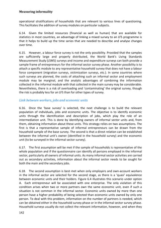 Measuring informality 
142 
operational stratifications of households that are relevant to various lines of questioning. This facilitates the addition of survey modules on particular subjects. 
6.14. Given the limited resources (financial as well as human) that are available for statistics in most countries, an advantage of linking a mixed survey to an LFS programme is that it helps to build up the time series that are needed to describe and analyse changes over time. 
6.15. However, a labour force survey is not the only possibility. Provided that the samples are sufficiently large and properly distributed, the World Bank’s Living Standards Measurement Study (LSMS) surveys and income and expenditure surveys can both provide a sample frame of entrepreneurs for the informal sector survey phase. Another possibility is to attach a specific module to any representative household survey that does not have a labour force component (migration surveys, victimization surveys, etc.). In some countries where such surveys are planned, the costs of attaching such an informal sector and employment module may be marginal, and the analytic advantages of combining the information collected in the informal module with that collected in the main survey may be considerable. Nevertheless, there is a risk of overloading and ‘contaminating’ the original survey, though the risk is probably less for an LFS than for other types of survey. 
Link between workers, jobs and economic units 
6.16. Once the ‘base survey’ is selected, the next challenge is to build the relevant population of individuals, jobs and economic units. The objective is to identify economic units through the identification and description of jobs, which play the role of an intermediation unit. This is done by identifying owners of informal sector units and, from them, obtaining information about these units. This strategy relies on two assumptions. The first is that a representative sample of informal entrepreneurs can be drawn from the household sample of the base survey. The second is that a direct relation can be established between the informal unit’s owner (identified in the household survey) and the economic unit (to be surveyed in the informal sector survey). 
6.17. The first assumption will be met if the sample of households is representative of the whole population and if the questionnaire can identify all persons employed in the informal sector, particularly all owners of informal units. As many informal sector activities are carried out as secondary activities, information about the informal sector needs to be sought for both the main and the secondary jobs. 
6.18. The second assumption is best met when only employers and own-account workers in the informal sector are selected for the second stage, as there is a ‘quasi’ equivalence between economic units and their holders. Figure 6.4 illustrates this scenario under option A. Each entrepreneur will be associated with one enterprise. The only violation of this condition arises when two or more partners own the same economic unit, even if such a situation is not common in the informal sector. Economic units owned by more than one person have a higher probability of being selected than economic units owned by only one person. To deal with this problem, information on the number of partners is needed, which can be obtained either in the household survey phase or in the informal sector survey phase. Household surveys usually do not collect the relevant information, however, and when they  