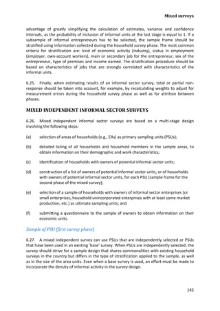 Mixed surveys 
145 
advantage of greatly simplifying the calculation of estimates, variance and confidence intervals, as the probability of inclusion of informal units at the last stage is equal to 1. If a subsample of informal entrepreneurs has to be selected, the sample frame should be stratified using information collected during the household survey phase. The most common criteria for stratification are: kind of economic activity (industry), status in employment (employer, own-account workers), main or secondary job for the entrepreneur, sex of the entrepreneur, type of premises and income earned. The stratification procedure should be based on characteristics of jobs that are strongly correlated with characteristics of the informal units. 
6.25. Finally, when estimating results of an informal sector survey, total or partial non- response should be taken into account, for example, by recalculating weights to adjust for measurement errors during the household survey phase as well as for attrition between phases. 
MIXED INDEPENDENT INFORMAL SECTOR SURVEYS 
6.26. Mixed independent informal sector surveys are based on a multi-stage design involving the following steps: 
(a) selection of areas of households (e.g., EAs) as primary sampling units (PSUs); 
(b) detailed listing of all households and household members in the sample areas, to obtain information on their demographic and work characteristics; 
(c) identification of households with owners of potential informal sector units; 
(d) construction of a list of owners of potential informal sector units, or of households with owners of potential informal sector units, for each PSU (sample frame for the second phase of the mixed survey); 
(e) selection of a sample of households with owners of informal sector enterprises (or small enterprises, household unincorporated enterprises with at least some market production, etc.) as ultimate sampling units; and 
(f) submitting a questionnaire to the sample of owners to obtain information on their economic units. 
Sample of PSU (first survey phase) 
6.27. A mixed independent survey can use PSUs that are independently selected or PSUs that have been used in an existing ‘base’ survey. When PSUs are independently selected, the survey should strive for a sample design that shares commonalities with existing household surveys in the country but differs in the type of stratification applied to the sample, as well as in the size of the area units. Even when a base survey is used, an effort must be made to incorporate the density of informal activity in the survey design.  