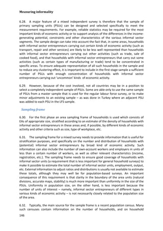 Measuring informality 
146 
6.28. A major feature of a mixed independent survey is therefore that the sample of primary sampling units (PSUs) can be designed and selected specifically to meet the measurement requirements. For example, reliable statistics may be required for the most important kinds of economic activity or to support analysis of the differences in the income- generating potential, constraints and other characteristics of the various informal sector segments. The sample design can take into account the fact that, in some areas, households with informal sector entrepreneurs carrying out certain kinds of economic activity (such as transport, repair and other services) are likely to be less well represented than households with informal sector entrepreneurs carrying out other activities (such as trade, sale of cooked food), and that households with informal sector entrepreneurs that carry out some activities (such as certain types of manufacturing or trade) tend to be concentrated in specific areas. To ensure adequate representation of all such households in the sample and to reduce any clustering effect, it is important to include in the first stage sample a sufficient number of PSUs with enough concentration of households with informal sector entrepreneurs carrying out ‘uncommon’ kinds of economic activity. 
6.29. However, because of the cost involved, not all countries may be in a position to select a completely independent sample of PSUs. Some are able only to use the same sample of PSUs from a master sample that is used for the regular labour force survey, or to make minor adjustments to an existing sample – as was done in Turkey where an adjacent PSU was added to each PSU in the LFS sample. 
Sampling frame 
6.30. For the first phase an area sampling frame of households is used which consists of EAs of appropriate size, stratified according to an estimate of the density of households with informal sector entrepreneurs in these areas and, if possible, by different kinds of economic activity and other criteria such as size, type of workplace, etc. 
6.31. The sampling frame for a mixed survey needs to provide information that is useful for stratification purposes, and specifically on the number and distribution of households with (potential) informal sector entrepreneurs by broad kind of economic activity. Such information can also include the number of own-account workers and employers in units of less than a certain number of workers, as well as other relevant characteristics (income, registration, etc.). The sampling frame needs to ensure good coverage of households with informal sector units (a requirement that is less important for general household surveys) to make it possible to estimate the total number of informal sector units, employment, output, etc. External information to adjust ratios and distributions is usually not available to estimate these totals, although they may well be for population-based surveys. An important consequence of this requirement is that clarity in the boundary of the area units (natural divisions, accurate maps, stability) is much more important than uniformity in the size of the PSUs. Uniformity in population size, on the other hand, is less important because the number of units of interest – namely, informal sector entrepreneurs of different types in various kinds of economic activity – is not necessarily closely related to the population size of the area. 
6.32. Typically, the main source for the sample frame is a recent population census. Many such censuses contain information on the number of households, and on household  