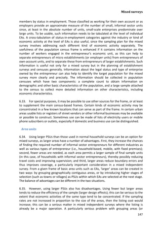Mixed surveys 
147 
members by status in employment. Those classified as working for their own account or as employers provide an approximate measure of the number of small, informal sector units since, at least in the absolute number of units, small-scale enterprises predominate over large units. To be usable, such information needs to be tabulated at the level of individual EAs. A cross-tabulation of status-in-employment categories against the industry or kind of economic activity at the level of EAs is also useful, since the sampling plan for the mixed survey involves addressing each different kind of economic activity separately. The usefulness of the population census frame is enhanced if it contains information on the number of workers engaged in the entrepreneur's economic unit, as this can help to separate entrepreneurs of micro establishments (or employer units) from entrepreneurs of own-account units, and to separate these from entrepreneurs of larger establishments. Such information is useful not only for a mixed survey but in the planning of establishment surveys and censuses generally. Information about the legal status and type of enterprise owned by the entrepreneur can also help to identify the target population for the mixed survey more clearly and precisely. The information should be collected in population censuses which have two components: a complete count to obtain information on demographic and other basic characteristics of the population, and a large sample attached to the census to collect more detailed information on other characteristics, including economic characteristics. 
6.33. For special purposes, it may be possible to use other sources for the frame, or at least to supplement the main census-based frames. Certain kinds of economic activity may be concentrated in a few known locations that can serve as part of the frame. In certain urban areas usable lists or registers of street vendors or other informal businesses may be available or possible to construct. Sometimes use can be made of lists of electricity users or mobile phone subscribers or outlets, especially if domestic and business use can be distinguished. 
Area units 
6.34. Using larger PSUs than those used in normal household surveys can be an option for mixed surveys, as larger areas have a number of advantages. First, they increase the chances of finding the required number of informal sector entrepreneurs for different industries as well as various types of entrepreneur (i.e., household-based, mobile, with fixed premises); second, fewer areas are needed, as each area permits a larger sample of final sample units (in this case, of households with informal sector entrepreneurs), thereby possibly reducing travel costs and improving supervision; and third, larger areas reduce boundary errors and thus improves coverage, a particularly important consideration in a mixed independent survey. From a given frame of basic area units such as EAs, 'larger' areas can be created in two ways: by grouping geographically contiguous areas, or by introducing higher stages of selection (such as towns or villages) as PSUs within which EAs are selected at the next stage. The balance of advantages can be different in the two situations. 
6.35. However, using larger PSUs also has disadvantages. Using fewer but larger areas tends to reduce the efficiency of the sample (larger design effects); this can be serious to the extent that economic activities of the same type tend to be concentrated. If the sampling rates are not increased in proportion to the size of the areas, then the listing cost would increase; this can be a serious matter in mixed independent surveys where the listing is already be a major operation. A particularly serious problem with grouping areas (or  