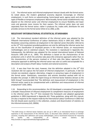 Measuring informality 
4 
1.13. The informal sector and informal employment interact closely with the formal sector. As noted above, the modern globalized economy depends increasingly on informal employment, in such forms as subcontracting, home-based work, agency work and other types of flexible or temporary employment. More broadly, formal sector establishments may depend on the informal sector and informal employment to ensure flexibility and lower costs and generate more income for their owners. The informal sector does not exist separately from the formal sector; rather it produces for, trades with, distributes for and provides services to the formal sector (Chen et al, 2002, p.20). 
RELEVANT INTERNATIONAL STATISTICAL STANDARDS 
1.14. The international standard definition of the informal sector was adopted by the Fifteenth International Conference of Labour Statisticians (ICLS) in 1993 (ILO, 1993). The Resolution concerning statistics of employment in the informal sector (hereafter referred to as the 15th ICLS resolution) provided guidelines not only for defining the informal sector but also on the classification of employed persons in the informal sector, on measurement methodologies and on statistical outputs. The resolution is reproduced in Appendix A1). Subsequently, the definition was adopted for the revised international System of National Accounts 1993 (UN et al., 1993). This definition is based on the characteristics of the production units in which the activities take place (the enterprise approach) rather than on the characteristics of the persons involved or of their jobs (the labour approach). The enterprise approach to defining the informal sector was seen as useful and acceptable for a description and analysis of both labour markets and national economies. 
1.15. It was clear from the start, however, that the definition adopted in the 15th ICLS resolution did not capture the full extent of informal employment. In particular, it did not include non-standard, atypical, alternative, irregular or precarious types of employment in the formal sector. Statisticians, researchers and activists therefore worked with ILO to broaden the concept. In 2001 the Expert Group on Informal Sector Statistics (known as the Delhi Group)2 
1.16. Responding to this recommendation, the ILO developed a conceptual framework for a broader measurement of informal employment to complement measures of employment in the informal sector. The 17th ICLS reviewed this framework and adopted appropriate guidelines in 2003 (reproduced in Appendix A2). Those guidelines, along with this manual, are also a response to the request made by the International Labour Conference in 2002 that the ILO should assist countries in the collection, analysis and dissemination of statistics on the informal economy (ILO, 2002b). recommended that “the definition and measurement of employment in the informal sector need to be complemented with a definition and measurement of informal employment” (CSO, 2001). 
2 The Delhi Group on Informal Sector Statistics was set up in 1997 as an international forum to exchange experience in the measurement of the informal sector, to document data collection practices of member countries, including their definitions and survey methodologies, and to recommend measures for improving the quality and comparability of informal sector statistics. See http://unstats.un.org/unsd/methods/citygroup/delhi.htm  