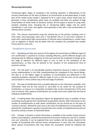 Measuring informality 
148 
introducing higher stages of sampling) is the resulting reduction in effectiveness of the primary stratification on the basis of patterns of concentration as described above. A major part of the mixed survey sample is expected to lie in urban areas, where travel costs are generally a minor consideration, good maps are available and there are pockets of high concentration of similar kinds of economic activity. All this argues in favour of using small, compact sampling areas. Grouping EAs or introducing higher stages may be worth considering in rural areas, and applies more generally to EAs with a low concentration of informal sector activities. 
6.36. This manual recommends using the existing EAs as the primary sampling units in most cases, and using larger areas only in ‘low-density’ EAs or in rural areas. However, in areas with a particularly high concentration of informal sector entrepreneurs, smaller areas such as segments or blocks may be better than the complete EAs, provided that suitable frames exist for such units. 
Stratification of area units 
6.37. Identifying and take due account of the degree of concentration of different types of unit stratification is essential to increase sampling efficiency, permit different designs and sampling rates for different categories of units and minimize the complexity of design at the last stage of selection for different types of unit, as well as the complexity of the questionnaires, as they may be tailored to the situation of the predominant kind of economic activity. 
6.38. This last point is of considerable practical importance because it helps to simplify survey implementation in the field, notwithstanding the complexity of the overall design. The idea is, at the higher stages of sampling, to accommodate any differences in the sampling procedures required for different types of unit, so that the units can be sampled and surveyed in a more uniform way at the last stage of selection. 
6.39. The type of stratification that is possible depends on the information available. Such information need not be very precise or up-to-date to be useful for the purpose of stratification, so long as it is reasonably correlated with current characteristics of the area units of interest. Also, patterns of distribution are usually much more stable than the fate of individual establishments. 
6.40. If nothing better than population figures for geographical areas is available, at least something may be gained from stratification by population density. With information on the number of establishments as well, better stratification can be carried out on the basis of ‘economic density’, defined for each area as the ratio of establishments to households. The potential for stratification is greatly increased when the number of establishments by kind of economic activity is known, as illustrated below. 
6.41. Consider a situation in which information is available on the number of own-account workers and employers, classified by broad kind of economic activity for each EA or another area unit. Generally, it can be expected that such numbers will be closely related to the number of households with informal sector entrepreneurs in each area, but information about special circumstances that may vitiate this assumption should be collected (for  