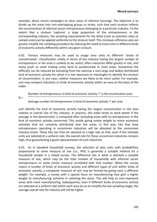 Mixed surveys 
149 
example, about recent campaigns to clear areas of informal housing). The objective is to divide up the areas into non-overlapping groups or strata, such that each stratum reflects the concentration of informal sector entrepreneurs belonging to a particular industry. To the extent that a stratum 'captures' a large proportion of the entrepreneurs in the corresponding industry, the sampling requirements for the latter (such as selection rates or sample sizes) can be applied uniformly to the stratum itself. This increases efficiency and can greatly simplify the sampling procedure by reducing the need to treat units in different kinds of economic activity differently within any given stratum. 
6.42. Various measures may be used to assign area units to different 'strata of concentration'. Classification simply in terms of the industry having the largest number of entrepreneurs in the area is unlikely to be useful; often industries differ greatly in size, and many (such as small trading units) tend to predominate in most areas. Sometimes the difficulty can be reduced by excluding from the exercise a very large and widely distributed kind of economic activity for which it is not necessary or meaningful to identify the stratum of concentration. In any case, relative measures are likely to be more useful. For example, one may compare industries or kinds of economic activity within an area on the basis of the index 
Number of entrepreneurs in kind of economic activity ‘i’ in the enumeration area 
Ri = 
Average number of entrepreneurs in kind of economic activity ‘i’ per area 
and identify the kind of economic activity having the largest concentration in the area relative to overall size of the industry. In practice, the index tends to work better if the average in the denominator is computed after excluding areas with no entrepreneur in the kind of economic activity concerned. This avoids giving undue weight to minor economic activities that are unevenly distributed over the areas. In this way, EAs that have entrepreneurs operating in uncommon industries will be allocated to the uncommon industry strata. These EAs can then be selected at a high rate so that, even if the ultimate units are selected at a uniform rate, the overall rate for these uncommon industries remains high, thus guaranteeing a good representation of such industries. 
6.43. As in standard household surveys, the selection of area units with probabilities proportional to some measure of size (i.e., PPS) is generally a suitable method for a household sample in a mixed survey. The difference lies in what is deemed a suitable measure of size, which may be the total number of households with informal sector entrepreneurs or some similar measure correlated with that number. When the survey covers a number of kinds of economic activity and different types of unit within kinds of economic activity, a composite measure of size may be formed by giving each a different weight. For example, a survey with a special focus on manufacturing may give a higher weight to manufacturing activities in selecting the areas. This will help to over-represent areas with more manufacturing. Subsequently, even if different kinds of economic activity are selected at a uniform rate within each area (so as to simplify the last sampling stage), the average overall rate for industry will still be higher.  