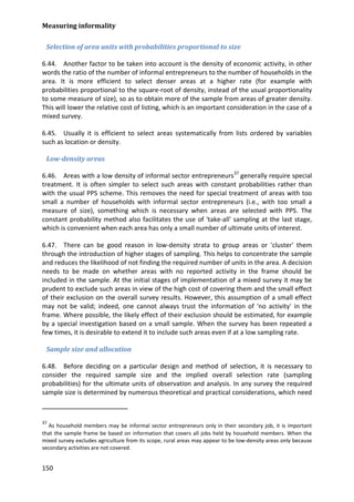Measuring informality 
150 
Selection of area units with probabilities proportional to size 
6.44. Another factor to be taken into account is the density of economic activity, in other words the ratio of the number of informal entrepreneurs to the number of households in the area. It is more efficient to select denser areas at a higher rate (for example with probabilities proportional to the square-root of density, instead of the usual proportionality to some measure of size), so as to obtain more of the sample from areas of greater density. This will lower the relative cost of listing, which is an important consideration in the case of a mixed survey. 
6.45. Usually it is efficient to select areas systematically from lists ordered by variables such as location or density. 
Low-density areas 
6.46. Areas with a low density of informal sector entrepreneurs37 
6.47. There can be good reason in low-density strata to group areas or 'cluster' them through the introduction of higher stages of sampling. This helps to concentrate the sample and reduces the likelihood of not finding the required number of units in the area. A decision needs to be made on whether areas with no reported activity in the frame should be included in the sample. At the initial stages of implementation of a mixed survey it may be prudent to exclude such areas in view of the high cost of covering them and the small effect of their exclusion on the overall survey results. However, this assumption of a small effect may not be valid; indeed, one cannot always trust the information of 'no activity' in the frame. Where possible, the likely effect of their exclusion should be estimated, for example by a special investigation based on a small sample. When the survey has been repeated a few times, it is desirable to extend it to include such areas even if at a low sampling rate. generally require special treatment. It is often simpler to select such areas with constant probabilities rather than with the usual PPS scheme. This removes the need for special treatment of areas with too small a number of households with informal sector entrepreneurs (i.e., with too small a measure of size), something which is necessary when areas are selected with PPS. The constant probability method also facilitates the use of 'take-all' sampling at the last stage, which is convenient when each area has only a small number of ultimate units of interest. 
Sample size and allocation 
6.48. Before deciding on a particular design and method of selection, it is necessary to consider the required sample size and the implied overall selection rate (sampling probabilities) for the ultimate units of observation and analysis. In any survey the required sample size is determined by numerous theoretical and practical considerations, which need 
37 As household members may be informal sector entrepreneurs only in their secondary job, it is important that the sample frame be based on information that covers all jobs held by household members. When the mixed survey excludes agriculture from its scope, rural areas may appear to be low-density areas only because secondary activities are not covered.  