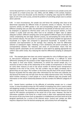 Mixed surveys 
151 
not be discussed here in so far as the issues involved are common to any sample survey and not specific to a mixed survey (see ILO, 1993a, and UN, 2008a). In this context, however, two issues need to be discussed: (a) the diversity of sampling rates required for different types of unit in the same survey, and (b) the problem of controlling sample sizes to achieve what is planned. 
6.49. In most circumstances, the sample size and hence the sampling rates have to be determined separately for different kinds of economic activity or industry. The kind of economic activity can differ greatly in size and corresponding sample size requirements. Different sampling rates are often also desirable for households of informal sector units run by employers as opposed to informal sector units run by own-account workers, as their number is usually small and they often have to be sampled at higher rates to obtain adequate numbers. Different sampling rates can be applied to different types of unit without unduly complicating the last-stage selection process, by oversampling the strata with the less common industry. This was done in a survey in Sri Lanka which sampled non-agricultural households at a higher rate compared to agricultural households. It resulted in their automatic over-representation on the average, thus reducing the need for differential selection at subsequent stages. Following a more satisfactory and precise procedure, the correspondence between the industries and strata of concentration means that the industry-specific subsamples can be controlled to some extent by applying appropriate but uniform rates within strata, thus reducing the need for differential sampling at subsequent stages. 
6.50. The example given here does not control separately for units of different type, such as own-account enterprises as against employers' enterprises. It is difficult to avoid differential sampling for this purpose at later stages because of the lack of information on this aspect in most area frames. Furthermore, to control the overall sample size, it is necessary to have an idea of the relationship of the number of entrepreneurs in the frame (or some other measure of size) to the actual number of informal sector entrepreneurs expected at the time of the survey. The two numbers may be highly correlated, but in general they are not equal. The numbers in the frame may fall short of the actual numbers because of growth that has taken place after information for the frame was collected, but also because the frame may not fully cover the less visible informal sector units. Pre-testing, which involves relisting in a small sample or in areas of different type may provide some information on the overall relationship between the two numbers for different categories of unit. 
6.51. Several factors contribute to the difficulty of controlling sample size in a mixed survey. In many household surveys the 'PPS method' of sampling area units is used to obtain self-weighting samples of households with reasonable control over the sample size (overall and at the area level). The success of the method depends on how well the measure of size used for PPS selection corresponds to the actual size of the areas. However, the kind of information available in the frame for a mixed survey is often more approximate because the sources of the area frame (such as population or establishment censuses) tend not to be designed specifically for a survey of the informal sector. Control over sample size often requires a departure from the desired sampling rate, and certainly from self-weighting.  