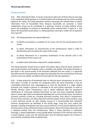 Measuring informality 
152 
Listing operation 
6.52. After selecting the PSUs, it may be necessary to split some of those that are too large to be completely listed (perhaps on a selective basis) and retaining only one of the resulting segments for listing. The listing operation involves canvassing the selected PSUs to obtain information from all households there. Because households are screened, a mixed independent survey can be considered as a particular instance of mixed modular survey where the probability of inclusion of households within selected PSUs is equal to 1, and where the household survey phase is a listing operation covering a smaller set of questions than most LFS. 
6.53. The listing operation has several objectives: 
(a) to identify and produce a complete list of survey units for the second phase of the survey; 
(b) to obtain information on characteristics of the entrepreneurs listed in order to identify those who are within the scope of the survey; 
(c) to obtain information for a secondary stratification of the ultimate units in the second phase of the survey; and 
(d) to obtain other information required for sample selection. 
The listing operation should strive to obtain information about informal sector activities of own-account workers and employers that is complete and reliable. The quality of listing is a key factor in the overall quality of the estimates obtained from the survey. It is generally desirable that the listing operation be organized separately from the second phase (informal sector) survey and, ideally, use different enumerators for the two operations. 
6.54. A large proportion of households have no informal sector entrepreneur or only one. Even when a number of activities are conducted within the same household, it may be unavoidable (sometimes even advantageous) to treat the household as a single integral economic unit, though in general it is desirable to list each activity separately. In order to identify informal sector entrepreneurs and to obtain additional data for subsequent stratification (if necessary), detailed information on each and every household members above a certain age needs to be obtained regarding their current activity status, the kinds of economic activities carried out, including secondary activities, their status in employment, the size of the economic unit where they work and the location of their work activities, using a short reference period. As with modular surveys it is recommended that ‘potential’ informal entrepreneurs be identified at this listing stage, using less strict criteria (for example, including all employers and own-account workers). A more precise definition of the informal sector can be achieved during the second phase, where information about the units is obtained directly from the entrepreneurs. When a listing operation is sufficiently thorough, a mixed independent survey provide better estimates of the informal sector than a mixed modular survey, but the potential gain must be balanced against the increase in costs and the complexity of the sampling frame.  