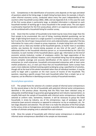 Mixed surveys 
153 
6.55. Completeness in the identification of economic units depends on the type and detail of questions asked at the listing stage. In-depth listing has been done, for example, in Brazil's urban informal economy survey, conducted about every five years independently of the country’s other household surveys (IBGE, 2006; and see Appendix D.4). In this case the scale of the first survey phase is particularly large, as detailed information is obtained on each household member of working age in every household in the sample areas. The cost aspect is particularly important for the first survey phase, which is an expensive operation unless it can be combined with a household listing for another survey. 
6.56. Given that the number of households to be listed may be many times larger than the final sample to be enumerated, the cost of listing, involving detailed questioning, can be high. A light listing form based on a single question is a tempting alternative to reduce costs, but it carries the risk of major measurement errors and underestimation, especially if the key information for many units is based on proxy responses. A simple listing form can include a question such as ‘Does any member of the household operate, as his/her main or secondary activity, any business for income-raising purposes at any time of the year?’, which is addressed either to the household reference person or, as recommended by the 15th ICLS resolution, to each member of the household above a given age. Information on the kind of economic activity (industry), number of employees and/or the legal organization of the business should also be collected. However, such a household listing may not be adequate to ensure complete coverage and accurate identification of the owners of informal sector enterprises (or small enterprises, household unincorporated enterprises with at least some market production, etc.), or even just those that are household-based. Some surveys have used a more elaborate method involving explicit probing by using a specified list of activities, though still at the level of the whole household rather than of individual members. It may be useful to begin with a question on the main source of income of the household. This question, requiring a specific answer from each household rather than a simple 'yes or no' response, can be effective in identifying economic activity of household members. 
Second-phase operations 
6.57. The sample frame for selection of a random sample of informal sector entrepreneurs for the second phase is the list of households with potential informal sector entrepreneurs identified in the previous phase. Assuming that the PSUs have been selected using an adequately stratified design to guarantee good geographical and industry representation, to simplify field work the sample of households with informal sector entrepreneurs should be selected at uniform rates. Sometimes, however, it will be necessary to group the listed households in strata by industry, sex of the entrepreneur, type of workplace, type of enterprise (own-account enterprise as opposed to enterprise run by an employer), etc., for last-stage allocation and selection. The aim then is to make the allocation of the final sample to the various strata as homogeneous and simple as possible and to ensure that an adequate number of ultimate sampling units is selected from each stratum. 
6.58. Once the sample of households with informal sector entrepreneurs is selected, all informal sector entrepreneurs identified in the sample are interviewed.  