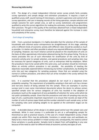 Measuring informality 
154 
6.59. The design of a mixed independent informal sector survey entails fairly complex survey operations and sample design and estimation procedures. It requires a team of qualified survey staff, sound training of interviewers, constant supervision and control of all survey operations, and care in keeping records of the listing operation, sample selection and sample outcome for each sample area, as well as survey statisticians and programmers qualified to write the correct algorithms for making the estimates, including those describing their precision. The gain in the quality of the estimates obtained from a mixed independent household and enterprise survey must therefore be balanced against the increase in costs and complexity of the survey. 
Last stage of sampling 
6.60. From a practical standpoint, it is highly desirable that the selection of the sample of households with informal sector entrepreneurs be straightforward. At this stage, selecting units in different kinds of economic activity with different rates should be avoided as much as possible. It is better and often possible to absorb any required differences at earlier stages of sampling. However, too much reliance cannot be placed on the classification of units on the basis of often approximate information obtained during the first-phase listing. This by no means precludes the use of such information for stratification of the units by kind of economic activity prior to sample selection, and special procedures and sampling rates may be necessary for special categories of units, such as enterprises held by employers. When the procedures have to be varied within the same area, such variation should be minimized. When an entirely uniform procedure is not possible, the possibility of meeting the objectives reasonably explored before introducing any further complications, by dividing the units into just two categories for sampling purposes: those that are sampled using the normal or uniform procedure, and others that can all be included in the survey without the need for sampling. 
6.61. It is essential that the procedures adopted do not result in a departure from probability sampling. The requirement of probability sampling is that each unit has a known and non-zero chance of being selected into the sample. There are examples in country surveys (and in even some international documents) where the desire to achieve certain specified sample sizes for various categories of units has resulted in the adoption of procedures (such as the assignment of zero probability of selection for some units) which do not yield a probability sample. Given that the procedures and rates of sampling may vary by type of unit, a particularly important requirement is to ensure that records are kept of the number of units of various types listed and the number selected in each sample area, so that the sampling rates (and sampling weights to be applied at the estimation stage) can be computed. 
6.62. A desirable feature of the design is to obtain good control over the sample sizes and workloads. While in most surveys it is preferable to aim at a self-weighting sample for theoretical as well as practical reasons, in the case of a mixed independent survey a fixed sample size within PSUs may be preferable. Variations in sample sizes and workloads are likely to be a more serious problem in mixed surveys and, consequently, the need to control these variations is usually greater. Samples tend to depart from self-weighting in any case because of the need to cater for different kinds of economic activity and types of unit.  