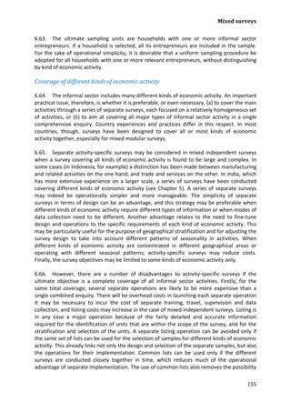 Mixed surveys 
155 
6.63. The ultimate sampling units are households with one or more informal sector entrepreneurs. If a household is selected, all its entrepreneurs are included in the sample. For the sake of operational simplicity, it is desirable that a uniform sampling procedure be adopted for all households with one or more relevant entrepreneurs, without distinguishing by kind of economic activity. 
Coverage of different kinds of economic activity 
6.64. The informal sector includes many different kinds of economic activity. An important practical issue, therefore, is whether it is preferable, or even necessary, (a) to cover the main activities through a series of separate surveys, each focused on a relatively homogeneous set of activities, or (b) to aim at covering all major types of informal sector activity in a single comprehensive enquiry. Country experiences and practices differ in this respect. In most countries, though, surveys have been designed to cover all or most kinds of economic activity together, especially for mixed modular surveys. 
6.65. Separate activity-specific surveys may be considered in mixed independent surveys when a survey covering all kinds of economic activity is found to be large and complex. In some cases (in Indonesia, for example) a distinction has been made between manufacturing and related activities on the one hand, and trade and services on the other. In India, which has more extensive experience on a larger scale, a series of surveys have been conducted covering different kinds of economic activity (see Chapter 5). A series of separate surveys may indeed be operationally simpler and more manageable. The simplicity of separate surveys in terms of design can be an advantage, and this strategy may be preferable when different kinds of economic activity require different types of information or when modes of data collection need to be different. Another advantage relates to the need to fine-tune design and operations to the specific requirements of each kind of economic activity. This may be particularly useful for the purpose of geographical stratification and for adjusting the survey design to take into account different patterns of seasonality in activities. When different kinds of economic activity are concentrated in different geographical areas or operating with different seasonal patterns, activity-specific surveys may reduce costs. Finally, the survey objectives may be limited to some kinds of economic activity only. 
6.66. However, there are a number of disadvantages to activity-specific surveys if the ultimate objective is a complete coverage of all informal sector activities. Firstly, for the same total coverage, several separate operations are likely to be more expensive than a single combined enquiry. There will be overhead costs in launching each separate operation it may be necessary to incur the cost of separate training, travel, supervision and data collection, and listing costs may increase in the case of mixed independent surveys. Listing is in any case a major operation because of the fairly detailed and accurate information required for the identification of units that are within the scope of the survey, and for the stratification and selection of the units. A separate listing operation can be avoided only if the same set of lists can be used for the selection of samples for different kinds of economic activity. This already links not only the design and selection of the separate samples, but also the operations for their implementation. Common lists can be used only if the different surveys are conducted closely together in time, which reduces much of the operational advantage of separate implementation. The use of common lists also removes the possibility  