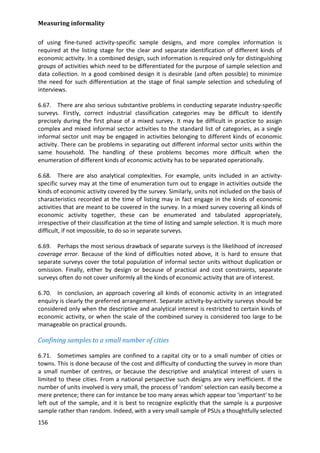 Measuring informality 
156 
of using fine-tuned activity-specific sample designs, and more complex information is required at the listing stage for the clear and separate identification of different kinds of economic activity. In a combined design, such information is required only for distinguishing groups of activities which need to be differentiated for the purpose of sample selection and data collection. In a good combined design it is desirable (and often possible) to minimize the need for such differentiation at the stage of final sample selection and scheduling of interviews. 
6.67. There are also serious substantive problems in conducting separate industry-specific surveys. Firstly, correct industrial classification categories may be difficult to identify precisely during the first phase of a mixed survey. It may be difficult in practice to assign complex and mixed informal sector activities to the standard list of categories, as a single informal sector unit may be engaged in activities belonging to different kinds of economic activity. There can be problems in separating out different informal sector units within the same household. The handling of these problems becomes more difficult when the enumeration of different kinds of economic activity has to be separated operationally. 
6.68. There are also analytical complexities. For example, units included in an activity- specific survey may at the time of enumeration turn out to engage in activities outside the kinds of economic activity covered by the survey. Similarly, units not included on the basis of characteristics recorded at the time of listing may in fact engage in the kinds of economic activities that are meant to be covered in the survey. In a mixed survey covering all kinds of economic activity together, these can be enumerated and tabulated appropriately, irrespective of their classification at the time of listing and sample selection. It is much more difficult, if not impossible, to do so in separate surveys. 
6.69. Perhaps the most serious drawback of separate surveys is the likelihood of increased coverage error. Because of the kind of difficulties noted above, it is hard to ensure that separate surveys cover the total population of informal sector units without duplication or omission. Finally, either by design or because of practical and cost constraints, separate surveys often do not cover uniformly all the kinds of economic activity that are of interest. 
6.70. In conclusion, an approach covering all kinds of economic activity in an integrated enquiry is clearly the preferred arrangement. Separate activity-by-activity surveys should be considered only when the descriptive and analytical interest is restricted to certain kinds of economic activity, or when the scale of the combined survey is considered too large to be manageable on practical grounds. 
Confining samples to a small number of cities 
6.71. Sometimes samples are confined to a capital city or to a small number of cities or towns. This is done because of the cost and difficulty of conducting the survey in more than a small number of centres, or because the descriptive and analytical interest of users is limited to these cities. From a national perspective such designs are very inefficient. If the number of units involved is very small, the process of 'random' selection can easily become a mere pretence; there can for instance be too many areas which appear too 'important' to be left out of the sample, and it is best to recognize explicitly that the sample is a purposive sample rather than random. Indeed, with a very small sample of PSUs a thoughtfully selected  