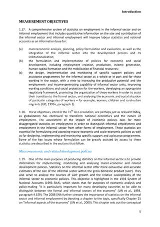 Introduction 
5 
MEASUREMENT OBJECTIVES 
1.17. A comprehensive system of statistics on employment in the informal sector and on informal employment that includes quantitative information on the size and contribution of the informal sector and informal employment will improve labour statistics and national accounts as an information base for: 
(a) macroeconomic analysis, planning, policy formulation and evaluation, as well as the integration of the informal sector into the development process and its institutionalization; 
(b) the formulation and implementation of policies for economic and social development, including employment creation, production, income generation, human capital formation and the mobilization of financial resources; 
(c) the design, implementation and monitoring of specific support policies and assistance programmes for the informal sector as a whole or in part and for those working in the sector, with a view to increasing the productive potential and the employment- and income-generating capability of informal sector units, improving working conditions and social protection for the workers, developing an appropriate regulatory framework, promoting the organization of these workers in order to assist their transition to the formal sector, and analysing the economic and social situation of particular categories of workers – for example, women, children and rural-urban migrants (ILO, 1993a, paragraph 1). 
1.18. These objectives, cited in the 15th ICLS resolution, are perhaps just as relevant today, as globalization has continued to transform national economies and the nature of employment. The assessment of the impact of economic policies calls for more disaggregated statistics on employment in order to distinguish informal employment and employment in the informal sector from other forms of employment. These statistics are essential for formulating and assessing macro-economic and socio-economic policies as well as for designing, implementing and monitoring specific support and assistance programmes. Some of the key issues whose formulation can be greatly assisted by access to these statistics are described in the sections that follow. 
Macro-economic and related development policies 
1.19. One of the main purposes of producing statistics on the informal sector is to provide information for implementing, monitoring and analysing macro-economic and related development policies. Statistics on the informal sector offer more exhaustive and accurate estimates of the size of the informal sector within the gross domestic product (GDP). They also serve to analyse the sources of GDP growth and the relative susceptibility of the informal sector to economic policies. This objective is highlighted in the 1993 System of National Accounts (1993 SNA), which states that for purposes of economic analysis and policy-making “it is particularly important for many developing countries to be able to distinguish between the formal and informal sectors of the economy” (UN et al., 1993, paragraph 4.159). The 2008 SNA further stresses the importance of statistics on the informal sector and informal employment by devoting a chapter to the topic, specifically Chapter 25 on “Informal aspects of the economy” (UN et al., 2009). This chapter sets out the conceptual  