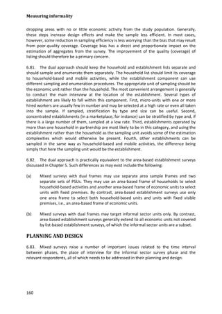 Measuring informality 
160 
dropping areas with no or little economic activity from the study population. Generally, these steps increase design effects and make the sample less efficient. In most cases, however, some reduction in sampling efficiency is less worrying than the bias that may result from poor-quality coverage. Coverage bias has a direct and proportionate impact on the estimation of aggregates from the survey. The improvement of the quality (coverage) of listing should therefore be a primary concern. 
6.81. The dual approach should keep the household and establishment lists separate and should sample and enumerate them separately. The household list should limit its coverage to household-based and mobile activities, while the establishment component can use different sampling and enumeration procedures. The appropriate unit of sampling should be the economic unit rather than the household. The most convenient arrangement is generally to conduct the main interview at the location of the establishment. Several types of establishment are likely to fall within this component. First, micro-units with one or more hired workers are usually few in number and may be selected at a high rate or even all taken into the sample. If sampled, stratification by type and size can be useful. Second, concentrated establishments (in a marketplace, for instance) can be stratified by type and, if there is a large number of them, sampled at a low rate. Third, establishments operated by more than one household in partnership are most likely to be in this category, and using the establishment rather than the household as the sampling unit avoids some of the estimation complexities which would otherwise be present. Fourth, other establishments can be sampled in the same way as household-based and mobile activities, the difference being simply that here the sampling unit would be the establishment. 
6.82. The dual approach is practically equivalent to the area-based establishment surveys discussed in Chapter 5. Such differences as may exist include the following: 
(a) Mixed surveys with dual frames may use separate area sample frames and two separate sets of PSUs. They may use an area-based frame of households to select household-based activities and another area-based frame of economic units to select units with fixed premises. By contrast, area-based establishment surveys use only one area frame to select both household-based units and units with fixed visible premises, i.e., an area-based frame of economic units. 
(b) Mixed surveys with dual frames may target informal sector units only. By contrast, area-based establishment surveys generally extend to all economic units not covered by list-based establishment surveys, of which the informal sector units are a subset. 
PLANNING AND DESIGN 
6.83. Mixed surveys raise a number of important issues related to the time interval between phases, the place of interview for the informal sector survey phase and the relevant respondents, all of which needs to be addressed in their planning and design.  