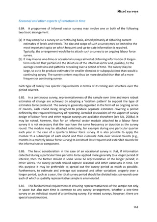 Mixed surveys 
161 
Seasonal and other aspects of variation in time 
6.84. A programme of informal sector surveys may involve one or both of the following two basic arrangement: 
(a) It may comprise a survey on a continuing basis, aimed primarily at obtaining current estimates of levels and trends. The size and scope of such a survey may be limited to the most important topics on which frequent and up-to-date information is required. Typically, the arrangement would be to attach such a survey to an ongoing labour force survey. 
(b) It may involve one-time or occasional surveys aimed at obtaining information of longer- term interest that pertains to the structure of the informal sector and, possibly, to the average conditions and patterns prevailing over a period of time. The survey may be large, so as to be produce estimates for smaller domains or subpopulations than would a continuing survey. The survey content may thus be more detailed than that of a more frequent or continuing survey. 
Each type of survey has specific requirements in terms of its timing and structure over the period covered. 
6.85. In a continuous survey, representativeness of the sample over time and more robust estimates of change are achieved by adopting a 'rotation pattern' to support the type of estimates to be produced. The survey is generally organized in the form of an ongoing series of rounds, each round being designed to produce separate estimates covering a period defined by the required frequency of reporting. Detailed discussions of this aspect of survey design of labour force and other regular surveys are available elsewhere (see UN, 2008a). It may be noted, however, that for an informal sector module attached to a labour force survey it is not necessary that the two have the same frequency or duration as the survey round. The module may be attached selectively, for example during one particular quarter each year in the case of a quarterly labour force survey. It is also possible to apply the module to a subsample of each round and then cumulate data over several rounds (e.g., months in a monthly labour force survey) to construct less frequent and extended rounds for the informal sector component. 
6.86. The basic consideration in the case of an occasional survey is that, if information collected during a particular time period is to be applied more generally to a longer period of interest, then the former should in some sense be representative of the longer period; in other words, the survey periods should capture seasonal and other variations in time. For this purpose it may be preferable to spread out the survey period as much as possible. Furthermore, to estimate and average out seasonal and other variations properly over a longer period, such as a year, the total survey period should be divided into sub-rounds over each of which a spatially representative sample is enumerated. 
6.87. This fundamental requirement of ensuring representativeness of the sample not only in space but also over time is common to any survey arrangement, whether a one-time survey or an individual round of a continuing survey. For mixed surveys, however, there are special considerations.  