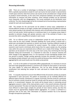 Measuring informality 
162 
6.88. There are a number of advantages to dividing the survey period into sub-rounds. With a spatially representative sample for each sub-round, the total sample is representative in both space and time. Data from various sub-rounds can be cumulated over a longer period to produce overall estimates; at the same time comparison between sub-rounds provides information on seasonal and other variations. Some selected variables can be estimated more frequently, with less disaggregation. The survey workload can be distributed more uniformly. The main disadvantage can be the increased cost of enumerating a representative sample for each sub-round separately. 
6.89. The samples for the sub-rounds can be related in various ways: independent or entirely different samples at all stages; samples with overlapping areas but different ultimate units; partial overlap in the ultimate units covered; and re-enumeration of the same ultimate units in all sub-rounds. Partial overlap on a continuous basis in an on-going survey makes it possible to estimate change with greater precision, even if the estimate of levels is less accurate than when using different samples in each round. 
6.90. For an informal sector survey an independent sample for each sub-round may in many cases be the most suitable. Generally speaking the survey period is spread over a whole year and divided into quarterly or shorter sub-rounds. Covering a different sample of areas in each sub-round is convenient for several reasons. The number of areas to be covered in each round is minimized, which means that, for a given sample size, the sampling rates within the areas are maximized and an efficient use is made of the listings. The listing operation can be phased in the same way as the main survey, thus minimizing the time lag between listing and enumeration. It is important to note that, to measure seasonal and other changes at the aggregate level, it is not necessary to have overlapping samples from one period to another, though overlaps generally increase the estimates' precision. Non- overlapping samples between sub-rounds are preferred because they maximize efficiency in aggregating the sub-round results over the whole survey period. 
6.91. In so far as the pattern of seasonality differs geographically, it is necessary to ensure that each major geographical domain is covered in the sample for each season or sub-round. The same applies to urban-rural differences. This can be done through appropriate stratification and selecting the sample for each sub-round to include areas from each stratum. 
6.92. It is equally important to ensure that different kinds of economic activity are properly represented in each sub-round. The pattern of seasonality can be markedly different for different types of activity. Sometimes it is argued, incorrectly, that the survey for a particular kind of economic activity should be timed to coincide with the period at which the activity peaks or is concentrated. However, the results will be biased unless in estimating annual aggregates account is taken of the slack periods as well. In the overall estimates all periods must be represented. This does not imply that sample sizes need to be the same; in fact, it is more efficient to select larger samples for periods of more intense activity, but then the results must be appropriately weighted before aggregation. If a survey is confined to a particular time of the year, then information on seasonal variation has to be obtained through retrospective questioning.  