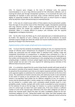 Mixed surveys 
163 
6.93. To measure gross changes at the level of individual units, the general recommendation is to use a long reference period for the information collected, such as covering the whole year through retrospective questions, or to enumerate the same units repeatedly, for example in every sub-round, using a shorter reference period. The same applies to measuring variables at the individual level (such as annual income or output) which by definition require data pertaining to an extended period. 
6.94. In the case of a mixed survey neither of these options may be particularly suitable. Given the type of unit and the nature of the information sought, retrospective questioning with long reference periods is often inappropriate. But enumerating the same sample repeatedly reduces the sample size available for the production of annual estimates drastically. Often it is already difficult to produce such estimates with the required disaggregation and degree of precision. 
6.95. On the other hand, the follow-up of a small subsample over an extended period can be fruitful. The objective of such a follow-up would not be the production of overall estimates of gross changes (for which the sample size may be insufficient) but a study of the dynamics of change in the informal sector. 
Implementation of the sample of informal sector entrepreneurs 
6.96. To ensure that the standards of probability sampling are met, it is important that the sample of informal sector entrepreneurs be designed to ensure good control over the sample size, particularly over the samples taken in individual areas. Finding a large and unexpected concentration of entrepreneurs in individual areas contributes to a loss of control, as do large and variable non-response rates. Relevant and accurate information on the number and characteristics of entrepreneurs in the sampling frame are needed for good sampling design. In addition, minimum sample targets need to be achieved not only in the overall sample size but also in the sizes required for obtaining precise estimates of the different kinds of economic activity. 
6.98. It is sometimes argued that the survey timing should coincide with peak periods of the activity or activities to be covered. However, this can be a biased procedure. It is better to spread out the enumeration over time so as to capture seasonal and other variations. The same argument applies to substitution for activities found to be dormant at the time of the survey. The substitution of inactive units by active units obviously results in over-estimation of the extent of activity at any particular time. Sometimes quotas are fixed in order to achieve a pre-specified, fixed sample size for different categories of unit. For instance, a survey may be discontinued after a certain sample size is achieved. Since the sample areas are not covered in a random order, such a procedure would normally result in a non- probability sample. Another example with similar results is provided by certain procedures for the selection of units at the last stage. For instance, in a survey a specified number of units of a certain type are taken from each sample area, if the area contains a sufficient number of units of the required type. Otherwise units from other categories are taken to achieve the required quota. Clearly this does not yield a probability sample for the last- mentioned categories of units. Taking fixed sample sizes rather than fixed sampling rates increases the problem, though this is sometimes unavoidable if adequate control cannot be  