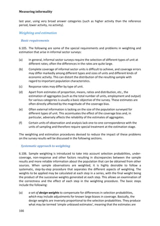 Measuring informality 
166 
last year, using very broad answer categories (such as higher activity than the reference period, lower activity, no activity). 
Weighting and estimation 
Basic requirements 
6.105. The following are some of the special requirements and problems in weighting and estimation that arise in informal sector surveys: 
(a) In general, informal sector surveys require the selection of different types of unit at different rates; often the differences in the rates are quite large. 
(b) Complete coverage of informal sector units is difficult to achieve, and coverage errors may differ markedly among different types and sizes of units and different kinds of economic activity. This can distort the distribution of the resulting sample with regard to important population characteristics. 
(c) Response rates may differ by type of unit. 
(d) Apart from estimates of proportion, means, ratios and distribution, etc., the estimation of aggregates (such as the total number of units, employment and output) for various categories is usually a basic objective of the survey. These estimates are often directly affected by the magnitude of the coverage bias. 
(e) Often external information is lacking on the size of the population surveyed for different types of unit. This accentuates the effect of the coverage bias and, in particular, adversely affects the reliability of the estimates of aggregates. 
(f) Certain units of observation and analysis lack one-to-one correspondence with the units of sampling and therefore require special treatment at the estimation stage. 
The weighting and estimation procedures devised to reduce the impact of these problems on the survey results will be discussed in the following sections. 
Systematic approach to weighting 
6.106. Sample weighting is introduced to take into account selection probabilities, under- coverage, non-response and other factors resulting in discrepancies between the sample results and more reliable information about the population that can be obtained from other sources. When sample observations are weighted, it is highly desirable to follow a systematic, step-by-step procedure that separates the different aspects of weighting. The weights to be applied may be calculated at each step in a series, with the final weight being the product of the successive weights generated at each step. This allows an examination of the correctness and the effect of each step in the weighting procedure. The basic steps include the following: 
(a) a set of design weights to compensate for differences in selection probabilities, which may include adjustments for known large biases in coverage. Basically, the design weights are inversely proportional to the selection probabilities. They produce what may be termed 'simple unbiased estimates', meaning that the estimates are  