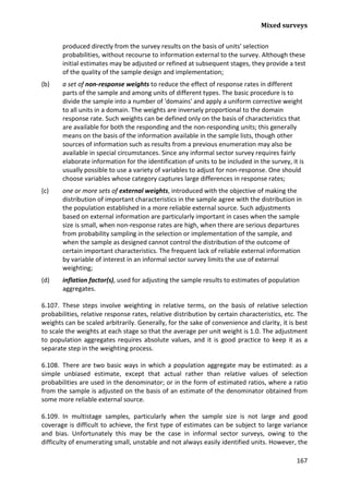 Mixed surveys 
167 
produced directly from the survey results on the basis of units' selection probabilities, without recourse to information external to the survey. Although these initial estimates may be adjusted or refined at subsequent stages, they provide a test of the quality of the sample design and implementation; 
(b) a set of non-response weights to reduce the effect of response rates in different parts of the sample and among units of different types. The basic procedure is to divide the sample into a number of 'domains' and apply a uniform corrective weight to all units in a domain. The weights are inversely proportional to the domain response rate. Such weights can be defined only on the basis of characteristics that are available for both the responding and the non-responding units; this generally means on the basis of the information available in the sample lists, though other sources of information such as results from a previous enumeration may also be available in special circumstances. Since any informal sector survey requires fairly elaborate information for the identification of units to be included in the survey, it is usually possible to use a variety of variables to adjust for non-response. One should choose variables whose category captures large differences in response rates; 
(c) one or more sets of external weights, introduced with the objective of making the distribution of important characteristics in the sample agree with the distribution in the population established in a more reliable external source. Such adjustments based on external information are particularly important in cases when the sample size is small, when non-response rates are high, when there are serious departures from probability sampling in the selection or implementation of the sample, and when the sample as designed cannot control the distribution of the outcome of certain important characteristics. The frequent lack of reliable external information by variable of interest in an informal sector survey limits the use of external weighting; 
(d) inflation factor(s), used for adjusting the sample results to estimates of population aggregates. 
6.107. These steps involve weighting in relative terms, on the basis of relative selection probabilities, relative response rates, relative distribution by certain characteristics, etc. The weights can be scaled arbitrarily. Generally, for the sake of convenience and clarity, it is best to scale the weights at each stage so that the average per unit weight is 1.0. The adjustment to population aggregates requires absolute values, and it is good practice to keep it as a separate step in the weighting process. 
6.108. There are two basic ways in which a population aggregate may be estimated: as a simple unbiased estimate, except that actual rather than relative values of selection probabilities are used in the denominator; or in the form of estimated ratios, where a ratio from the sample is adjusted on the basis of an estimate of the denominator obtained from some more reliable external source. 
6.109. In multistage samples, particularly when the sample size is not large and good coverage is difficult to achieve, the first type of estimates can be subject to large variance and bias. Unfortunately this may be the case in informal sector surveys, owing to the difficulty of enumerating small, unstable and not always easily identified units. However, the  