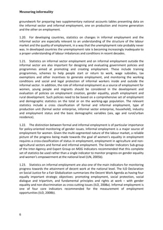 Measuring informality 
6 
groundwork for preparing two supplementary national accounts tables presenting data on the informal sector and informal employment, one on production and income generation and the other on employment. 
1.20. For developing countries, statistics on changes in informal employment and the informal sector are especially relevant to an understanding of the structure of the labour market and the quality of employment, in a way that the unemployment rate probably never was. In developed countries the unemployment rate is becoming increasingly inadequate to a proper understanding of labour imbalances and conditions in recent decades. 
1.21. Statistics on informal sector employment and on informal employment outside the informal sector are also important for designing and evaluating government policies and programmes aimed at promoting and creating employment. These include training programmes, schemes to help people start or return to work, wage subsidies, tax exemptions and other incentives to generate employment, and monitoring the working conditions and social and legal protection of informal workers inside and outside the informal sector. In addition, the role of informal employment as a source of employment for women, young people and migrants should be considered in the development and evaluation of policies on employment creation, gender equality, youth employment and rural development. Such policies need to be based on a comprehensive set of employment and demographic statistics on the total or on the working-age population. The relevant statistics include a cross classification of formal and informal employment, type of production unit (formal sector enterprise, informal sector enterprise, household), industry and employment status and the basic demographic variables (sex, age and rural/urban residence). 
1.22. The distinction between formal and informal employment is of particular importance for policy-oriented monitoring of gender issues. Informal employment is a major source of employment for women. Given the multi-segmented nature of the labour market, a reliable picture of the progress being made towards the goal of women’s equality in employment requires a cross-classification of status in employment, employment in agriculture and non- agricultural sectors and formal and informal employment. The Gender Indicators Sub-group of the Inter-Agency and Expert Group on MDG Indicators recommended that this complete set of statistics be used rather than a single indicator to monitor progress on gender equality and women’s empowerment at the national level (UN, 2005b). 
1.23. Statistics on informal employment are also one of the main indicators for monitoring progress towards the attainment of decent work at the national level. The ILO Declaration on Social Justice for a Fair Globalization summarizes the Decent Work Agenda as having four equally important strategic objectives: promoting employment, social protection, social dialogue and tripartism, and fundamental principles and rights at work – with gender equality and non-discrimination as cross-cutting issues (ILO, 2008a). Informal employment is one of four core indicators recommended for the measurement of employment opportunities (ILO, 2008b).  