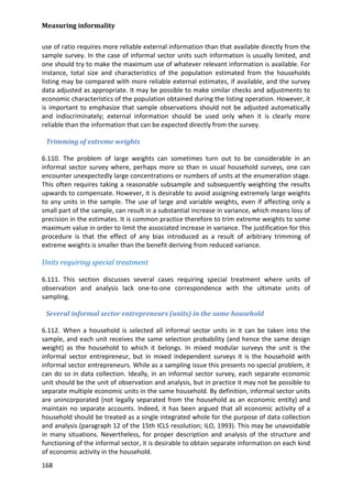 Measuring informality 
168 
use of ratio requires more reliable external information than that available directly from the sample survey. In the case of informal sector units such information is usually limited, and one should try to make the maximum use of whatever relevant information is available. For instance, total size and characteristics of the population estimated from the households listing may be compared with more reliable external estimates, if available, and the survey data adjusted as appropriate. It may be possible to make similar checks and adjustments to economic characteristics of the population obtained during the listing operation. However, it is important to emphasize that sample observations should not be adjusted automatically and indiscriminately; external information should be used only when it is clearly more reliable than the information that can be expected directly from the survey. 
Trimming of extreme weights 
6.110. The problem of large weights can sometimes turn out to be considerable in an informal sector survey where, perhaps more so than in usual household surveys, one can encounter unexpectedly large concentrations or numbers of units at the enumeration stage. This often requires taking a reasonable subsample and subsequently weighting the results upwards to compensate. However, it is desirable to avoid assigning extremely large weights to any units in the sample. The use of large and variable weights, even if affecting only a small part of the sample, can result in a substantial increase in variance, which means loss of precision in the estimates. It is common practice therefore to trim extreme weights to some maximum value in order to limit the associated increase in variance. The justification for this procedure is that the effect of any bias introduced as a result of arbitrary trimming of extreme weights is smaller than the benefit deriving from reduced variance. 
Units requiring special treatment 
6.111. This section discusses several cases requiring special treatment where units of observation and analysis lack one-to-one correspondence with the ultimate units of sampling. 
Several informal sector entrepreneurs (units) in the same household 
6.112. When a household is selected all informal sector units in it can be taken into the sample, and each unit receives the same selection probability (and hence the same design weight) as the household to which it belongs. In mixed modular surveys the unit is the informal sector entrepreneur, but in mixed independent surveys it is the household with informal sector entrepreneurs. While as a sampling issue this presents no special problem, it can do so in data collection. Ideally, in an informal sector survey, each separate economic unit should be the unit of observation and analysis, but in practice it may not be possible to separate multiple economic units in the same household. By definition, informal sector units are unincorporated (not legally separated from the household as an economic entity) and maintain no separate accounts. Indeed, it has been argued that all economic activity of a household should be treated as a single integrated whole for the purpose of data collection and analysis (paragraph 12 of the 15th ICLS resolution; ILO, 1993). This may be unavoidable in many situations. Nevertheless, for proper description and analysis of the structure and functioning of the informal sector, it is desirable to obtain separate information on each kind of economic activity in the household.  