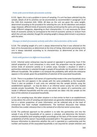 Mixed surveys 
169 
Units with several kinds of economic activity 
6.113. Again, this is not a problem in terms of sampling. If a unit has been selected into the sample, details of all its activities can be enumerated as recommended in paragraph 13 of the 15th ICLS resolution (ILO, 1993). All data on the unit are given the same weight, determined according to the procedure for selecting the unit. At the tabulation and analysis stage, however, different kinds of economic activity carried out by the same unit may appear under different categories, depending on their characteristics. It is not necessary for these kinds of economic activity to correspond to the kind of economic activity or stratum from which the unit was selected, though the sampling weight is always determined in accordance with the latter. 
Changes in kind of economic activity and other characteristics of the units 
6.114. The sampling weight of a unit is always determined by how it was selected on the basis of its characteristics as determined at the time of listing. Information pertaining to the unit is always tabulated according to its characteristics as determined at the time of enumeration. 
Units with partners in different households 
6.115. Informal sector enterprises may be owned or operated in partnership. Even if the overall proportion of such enterprises is very small, the proportion may be greater for certain kinds of economic activity or in certain areas. Consider a situation in which a partnership enterprise is selected through a sample of households, but its partners reside in different households. The problem is to compute the probability with which the enterprise appears in the sample, given the probabilities of selection of the associated households. 
6.116. There is no problem if all owners of a partnership reside in the same household, since in that case the unit appears in the sample with the same probability as the household. There is also no problem if such units are selected into the sample directly using the establishment approach - as may be done in an informal sector survey for units located outside private households. The problem arises when the owners of a partnership unit reside in different households and the units concerned are taken into the sample on the basis of the selection of associated households. 
6.117. As a sampling issue, this latter situation is in fact similar to that in an establishment survey where the units of sampling and observation are generally individual establishments, but in a certain proportion of cases information can be collected only at the level of enterprises that have multiple establishments. The technical discussion that follows therefore has a wider relevance than in the context of an informal sector survey alone. 
6.118. The preferred approach to the problem is to take the partnership unit into the sample if any of the households of its owners is selected, and determine the former's selection probability (and sampling weight) accordingly on the basis of the known selection probabilities of all the owners' households associated with it. This approach is more practical because information to determine whether the unit is operated as a partnership and the number and location of the associated households is not required for sample selection and  