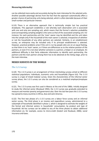 Measuring informality 
170 
can be collected more easily and accurately during the main interview for the selected units. Another possible advantage derives from the fact that the approach automatically offers a greater chance of partnership units being selected, which is often desirable because of their small number and particular interest. 
6.119. There is an alternative approach that is technically simpler but has practical drawbacks. This approach establishes a rule whereby each observation unit is associated with one and only one sampling unit, which means that the former's selection probability (and corresponding sampling weight) is the same as that of the associated sampling unit. For instance, for each partnership unit the 'main' owner may be identified and the unit taken into the sample only if the household of the main owner is selected, irrespective of whether or not the households of any other partners are selected. Similarly, in an establishment survey, an enterprise may be included only if its principal establishment is selected. However, practical problems arise if the unit is run by people who are on an equal footing, so that there is no 'main' owner, or if there are differences as to the relative position of the partners, or even if it is not clear whether someone is a partner, a helper or an employee. An additional difficulty is that fairly elaborate information to identify each partnership, the partners and the main partner among them has to be obtained at the listing stage, prior to the main interview. 
MIXED SURVEYS IN THE WORLD 
The 1-2-3 survey 
6.120. The 1-2-3 survey is an arrangement of three interlocking surveys aimed at different statistical populations: individuals, economic units and households (Figure 6.6). The 1-2-3 survey is a type of mixed modular survey. Given the characteristics of the informal sector survey phase, the 1-2-3 survey can also be considered as a matched employer/employee survey. 
6.121. The 1-2-3 survey was first used in Mexico at the end of the 1980s. Initially designed to study the informal sector (Roubaud 1992), the 1-2-3 survey was gradually extended to measure and monitor poverty and governance also. Over the last few years the 1-2-3 survey has spread to many countries in Africa, Asia and Latin America. 
6.122. The first two phases of a 1-2-3 survey are a labour force survey and an informal sector survey. The third phase is an income and expenditure survey, administered to a subsample of households identified in phase 1, which is designed to estimate the weights of the formal and informal sectors in households’ consumption, by product and type of household. Ad hoc surveys can be added to any of the three phases to obtain additional information on, for example, access to micro-credit (Gubert and Roubaud, 2006), social insurance and taxes. 
 
